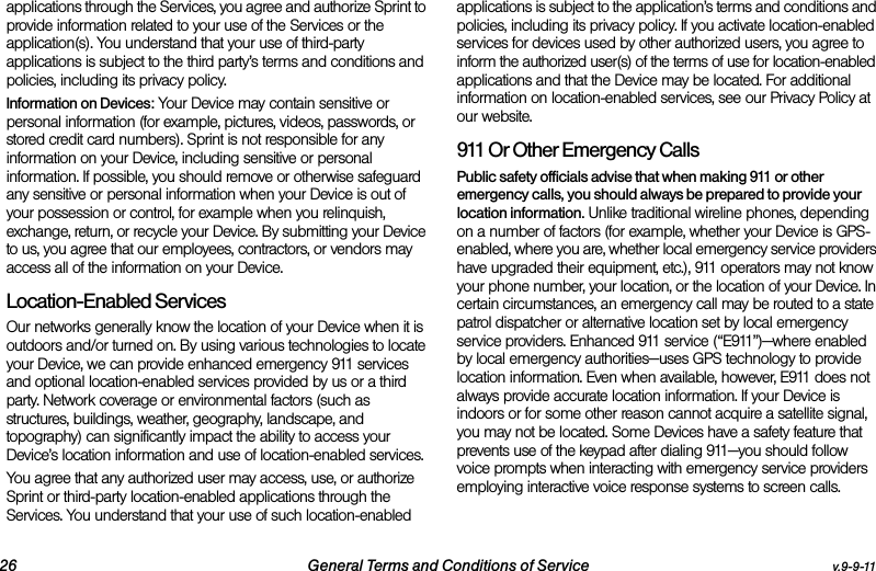 26 General Terms and Conditions of Service v.9-9-11applications through the Services, you agree and authorize Sprint to provide information related to your use of the Services or the application(s). You understand that your use of third-party applications is subject to the third party’s terms and conditions and policies, including its privacy policy.Information on Devices: Your Device may contain sensitive or personal information (for example, pictures, videos, passwords, or stored credit card numbers). Sprint is not responsible for any information on your Device, including sensitive or personal information. If possible, you should remove or otherwise safeguard any sensitive or personal information when your Device is out of your possession or control, for example when you relinquish, exchange, return, or recycle your Device. By submitting your Device to us, you agree that our employees, contractors, or vendors may access all of the information on your Device.Location-Enabled Services Our networks generally know the location of your Device when it is outdoors and/or turned on. By using various technologies to locate your Device, we can provide enhanced emergency 911 services and optional location-enabled services provided by us or a third party. Network coverage or environmental factors (such as structures, buildings, weather, geography, landscape, and topography) can significantly impact the ability to access your Device’s location information and use of location-enabled services. You agree that any authorized user may access, use, or authorize Sprint or third-party location-enabled applications through the Services. You understand that your use of such location-enabled applications is subject to the application’s terms and conditions and policies, including its privacy policy. If you activate location-enabled services for devices used by other authorized users, you agree to inform the authorized user(s) of the terms of use for location-enabled applications and that the Device may be located. For additional information on location-enabled services, see our Privacy Policy at our website.911 Or Other Emergency Calls Public safety officials advise that when making 911 or other emergency calls, you should always be prepared to provide your location information. Unlike traditional wireline phones, depending on a number of factors (for example, whether your Device is GPS-enabled, where you are, whether local emergency service providers have upgraded their equipment, etc.), 911 operators may not know your phone number, your location, or the location of your Device. In certain circumstances, an emergency call may be routed to a state patrol dispatcher or alternative location set by local emergency service providers. Enhanced 911 service (“E911”)—where enabled by local emergency authorities—uses GPS technology to provide location information. Even when available, however, E911 does not always provide accurate location information. If your Device is indoors or for some other reason cannot acquire a satellite signal, you may not be located. Some Devices have a safety feature that prevents use of the keypad after dialing 911—you should follow voice prompts when interacting with emergency service providers employing interactive voice response systems to screen calls.