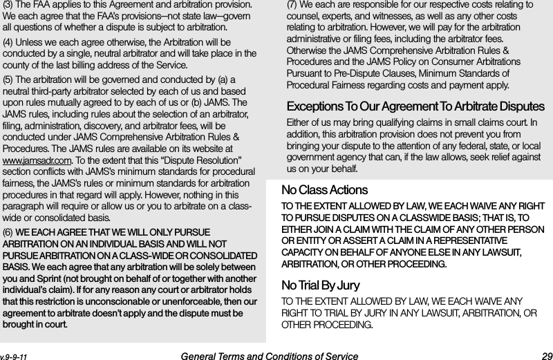 v.9-9-11 General Terms and Conditions of Service 29(3) The FAA applies to this Agreement and arbitration provision. We each agree that the FAA’s provisions—not state law—govern all questions of whether a dispute is subject to arbitration.(4) Unless we each agree otherwise, the Arbitration will be conducted by a single, neutral arbitrator and will take place in the county of the last billing address of the Service. (5) The arbitration will be governed and conducted by (a) a neutral third-party arbitrator selected by each of us and based upon rules mutually agreed to by each of us or (b) JAMS. The JAMS rules, including rules about the selection of an arbitrator, filing, administration, discovery, and arbitrator fees, will be conducted under JAMS Comprehensive Arbitration Rules &amp; Procedures. The JAMS rules are available on its website at www.jamsadr.com. To the extent that this “Dispute Resolution” section conflicts with JAMS’s minimum standards for procedural fairness, the JAMS’s rules or minimum standards for arbitration procedures in that regard will apply. However, nothing in this paragraph will require or allow us or you to arbitrate on a class-wide or consolidated basis.(6) WE EACH AGREE THAT WE WILL ONLY PURSUE ARBITRATION ON AN INDIVIDUAL BASIS AND WILL NOT PURSUE ARBITRATION ON A CLASS-WIDE OR CONSOLIDATED BASIS. We each agree that any arbitration will be solely between you and Sprint (not brought on behalf of or together with another individual’s claim). If for any reason any court or arbitrator holds that this restriction is unconscionable or unenforceable, then our agreement to arbitrate doesn’t apply and the dispute must be brought in court. (7) We each are responsible for our respective costs relating to counsel, experts, and witnesses, as well as any other costs relating to arbitration. However, we will pay for the arbitration administrative or filing fees, including the arbitrator fees. Otherwise the JAMS Comprehensive Arbitration Rules &amp; Procedures and the JAMS Policy on Consumer Arbitrations Pursuant to Pre-Dispute Clauses, Minimum Standards of Procedural Fairness regarding costs and payment apply.Exceptions To Our Agreement To Arbitrate DisputesEither of us may bring qualifying claims in small claims court. In addition, this arbitration provision does not prevent you from bringing your dispute to the attention of any federal, state, or local government agency that can, if the law allows, seek relief against us on your behalf.No Class Actions TO THE EXTENT ALLOWED BY LAW, WE EACH WAIVE ANY RIGHT TO PURSUE DISPUTES ON A CLASSWIDE BASIS; THAT IS, TO EITHER JOIN A CLAIM WITH THE CLAIM OF ANY OTHER PERSON OR ENTITY OR ASSERT A CLAIM IN A REPRESENTATIVE CAPACITY ON BEHALF OF ANYONE ELSE IN ANY LAWSUIT, ARBITRATION, OR OTHER PROCEEDING.No Trial By Jury TO THE EXTENT ALLOWED BY LAW, WE EACH WAIVE ANY RIGHT TO TRIAL BY JURY IN ANY LAWSUIT, ARBITRATION, OR OTHER PROCEEDING.