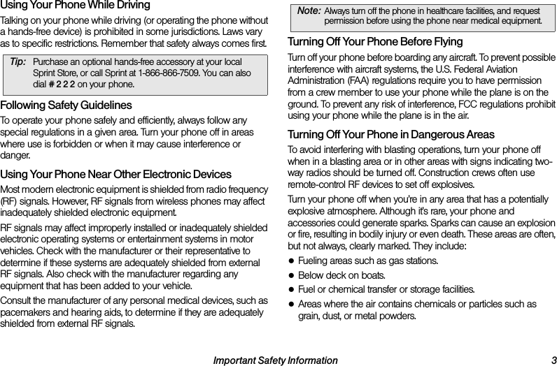 Important Safety Information 3Using Your Phone While DrivingTalking on your phone while driving (or operating the phone without a hands-free device) is prohibited in some jurisdictions. Laws vary as to specific restrictions. Remember that safety always comes first.Following Safety GuidelinesTo operate your phone safely and efficiently, always follow any special regulations in a given area. Turn your phone off in areas where use is forbidden or when it may cause interference or danger.Using Your Phone Near Other Electronic DevicesMost modern electronic equipment is shielded from radio frequency (RF) signals. However, RF signals from wireless phones may affect inadequately shielded electronic equipment.RF signals may affect improperly installed or inadequately shielded electronic operating systems or entertainment systems in motor vehicles. Check with the manufacturer or their representative to determine if these systems are adequately shielded from external RF signals. Also check with the manufacturer regarding any equipment that has been added to your vehicle.Consult the manufacturer of any personal medical devices, such as pacemakers and hearing aids, to determine if they are adequately shielded from external RF signals.Turning Off Your Phone Before FlyingTurn off your phone before boarding any aircraft. To prevent possible interference with aircraft systems, the U.S. Federal Aviation Administration (FAA) regulations require you to have permission from a crew member to use your phone while the plane is on the ground. To prevent any risk of interference, FCC regulations prohibit using your phone while the plane is in the air.Turning Off Your Phone in Dangerous AreasTo avoid interfering with blasting operations, turn your phone off when in a blasting area or in other areas with signs indicating two-way radios should be turned off. Construction crews often use remote-control RF devices to set off explosives.Turn your phone off when you’re in any area that has a potentially explosive atmosphere. Although it’s rare, your phone and accessories could generate sparks. Sparks can cause an explosion or fire, resulting in bodily injury or even death. These areas are often, but not always, clearly marked. They include:●Fueling areas such as gas stations.●Below deck on boats.●Fuel or chemical transfer or storage facilities.●Areas where the air contains chemicals or particles such as grain, dust, or metal powders.Tip: Purchase an optional hands-free accessory at your local Sprint Store, or call Sprint at 1-866-866-7509. You can also dial # 2 2 2 on your phone.Note: Always turn off the phone in healthcare facilities, and request permission before using the phone near medical equipment.