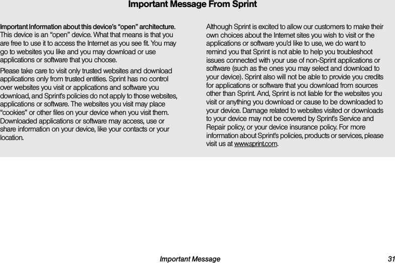 Important Message 31Important Information about this device’s “open” architecture. This device is an “open” device. What that means is that you are free to use it to access the Internet as you see fit. You may go to websites you like and you may download or use applications or software that you choose.Please take care to visit only trusted websites and download applications only from trusted entities. Sprint has no control over websites you visit or applications and software you download, and Sprint’s policies do not apply to those websites, applications or software. The websites you visit may place “cookies” or other files on your device when you visit them. Downloaded applications or software may access, use or share information on your device, like your contacts or your location. Although Sprint is excited to allow our customers to make their own choices about the Internet sites you wish to visit or the applications or software you’d like to use, we do want to remind you that Sprint is not able to help you troubleshoot issues connected with your use of non-Sprint applications or software (such as the ones you may select and download to your device). Sprint also will not be able to provide you credits for applications or software that you download from sources other than Sprint. And, Sprint is not liable for the websites you visit or anything you download or cause to be downloaded to your device. Damage related to websites visited or downloads to your device may not be covered by Sprint’s Service and Repair policy, or your device insurance policy. For more information about Sprint’s policies, products or services, please visit us at www.sprint.com.Important Message From Sprint