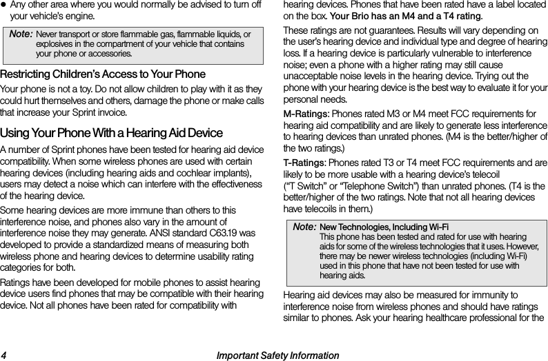 4 Important Safety Information●Any other area where you would normally be advised to turn off your vehicle’s engine.Restricting Children’s Access to Your PhoneYour phone is not a toy. Do not allow children to play with it as they could hurt themselves and others, damage the phone or make calls that increase your Sprint invoice.Using Your Phone With a Hearing Aid DeviceA number of Sprint phones have been tested for hearing aid device compatibility. When some wireless phones are used with certain hearing devices (including hearing aids and cochlear implants), users may detect a noise which can interfere with the effectiveness of the hearing device.Some hearing devices are more immune than others to this interference noise, and phones also vary in the amount of interference noise they may generate. ANSI standard C63.19 was developed to provide a standardized means of measuring both wireless phone and hearing devices to determine usability rating categories for both.Ratings have been developed for mobile phones to assist hearing device users find phones that may be compatible with their hearing device. Not all phones have been rated for compatibility with hearing devices. Phones that have been rated have a label located on the box. Your Brio has an M4 and a T4 rating.These ratings are not guarantees. Results will vary depending on the user’s hearing device and individual type and degree of hearing loss. If a hearing device is particularly vulnerable to interference noise; even a phone with a higher rating may still cause unacceptable noise levels in the hearing device. Trying out the phone with your hearing device is the best way to evaluate it for your personal needs.M-Ratings: Phones rated M3 or M4 meet FCC requirements for hearing aid compatibility and are likely to generate less interference to hearing devices than unrated phones. (M4 is the better/higher of the two ratings.)T-Ratings: Phones rated T3 or T4 meet FCC requirements and are likely to be more usable with a hearing device’s telecoil (“T Switch” or “Telephone Switch”) than unrated phones. (T4 is the better/higher of the two ratings. Note that not all hearing devices have telecoils in them.)Hearing aid devices may also be measured for immunity to interference noise from wireless phones and should have ratings similar to phones. Ask your hearing healthcare professional for the Note: Never transport or store flammable gas, flammable liquids, or explosives in the compartment of your vehicle that contains your phone or accessories.Note: New Technologies, Including Wi-Fi This phone has been tested and rated for use with hearing aids for some of the wireless technologies that it uses. However, there may be newer wireless technologies (including Wi-Fi) used in this phone that have not been tested for use with hearing aids.