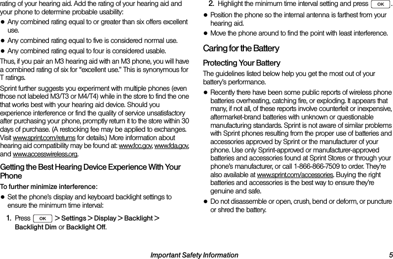 Important Safety Information 5rating of your hearing aid. Add the rating of your hearing aid and your phone to determine probable usability:●Any combined rating equal to or greater than six offers excellent use.●Any combined rating equal to five is considered normal use.●Any combined rating equal to four is considered usable.Thus, if you pair an M3 hearing aid with an M3 phone, you will have a combined rating of six for “excellent use.” This is synonymous for T ratings.Sprint further suggests you experiment with multiple phones (even those not labeled M3/T3 or M4/T4) while in the store to find the one that works best with your hearing aid device. Should you experience interference or find the quality of service unsatisfactory after purchasing your phone, promptly return it to the store within 30 days of purchase. (A restocking fee may be applied to exchanges. Visit www.sprint.com/returns for details.) More information about hearing aid compatibility may be found at: www.fcc.gov, www.fda.gov, and www.accesswireless.org.Getting the Best Hearing Device Experience With Your PhoneTo further minimize interference:●Set the phone’s display and keyboard backlight settings to ensure the minimum time interval:1. Press  &gt; Settings &gt; Display &gt; Backlight &gt; Backlight Dim or Backlight Off.2. Highlight the minimum time interval setting and press  .●Position the phone so the internal antenna is farthest from your hearing aid.●Move the phone around to find the point with least interference.Caring for the BatteryProtecting Your BatteryThe guidelines listed below help you get the most out of your battery’s performance.●Recently there have been some public reports of wireless phone batteries overheating, catching fire, or exploding. It appears that many, if not all, of these reports involve counterfeit or inexpensive, aftermarket-brand batteries with unknown or questionable manufacturing standards. Sprint is not aware of similar problems with Sprint phones resulting from the proper use of batteries and accessories approved by Sprint or the manufacturer of your phone. Use only Sprint-approved or manufacturer-approved batteries and accessories found at Sprint Stores or through your phone’s manufacturer, or call 1-866-866-7509 to order. They’re also available at www.sprint.com/accessories. Buying the right batteries and accessories is the best way to ensure they’re genuine and safe.●Do not disassemble or open, crush, bend or deform, or puncture or shred the battery.