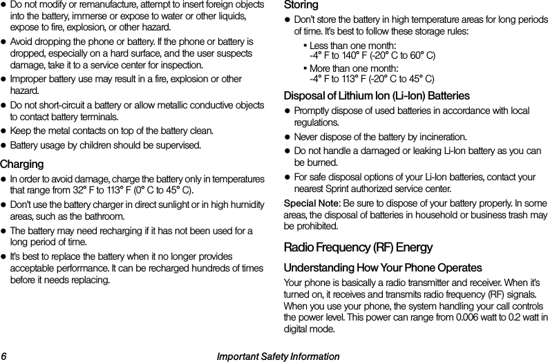 6 Important Safety Information●Do not modify or remanufacture, attempt to insert foreign objects into the battery, immerse or expose to water or other liquids, expose to fire, explosion, or other hazard.●Avoid dropping the phone or battery. If the phone or battery is dropped, especially on a hard surface, and the user suspects damage, take it to a service center for inspection.●Improper battery use may result in a fire, explosion or other hazard.●Do not short-circuit a battery or allow metallic conductive objects to contact battery terminals.●Keep the metal contacts on top of the battery clean.●Battery usage by children should be supervised.Charging●In order to avoid damage, charge the battery only in temperatures that range from 32° F to 113° F (0° C to 45° C).●Don’t use the battery charger in direct sunlight or in high humidity areas, such as the bathroom.●The battery may need recharging if it has not been used for a long period of time.●It’s best to replace the battery when it no longer provides acceptable performance. It can be recharged hundreds of times before it needs replacing.Storing●Don’t store the battery in high temperature areas for long periods of time. It’s best to follow these storage rules:▪Less than one month:-4° F to 140° F (-20° C to 60° C)▪More than one month:-4° F to 113° F (-20° C to 45° C)Disposal of Lithium Ion (Li-Ion) Batteries●Promptly dispose of used batteries in accordance with local regulations.●Never dispose of the battery by incineration.●Do not handle a damaged or leaking Li-Ion battery as you can be burned.●For safe disposal options of your Li-Ion batteries, contact your nearest Sprint authorized service center.Special Note: Be sure to dispose of your battery properly. In some areas, the disposal of batteries in household or business trash may be prohibited.Radio Frequency (RF) EnergyUnderstanding How Your Phone OperatesYour phone is basically a radio transmitter and receiver. When it’s turned on, it receives and transmits radio frequency (RF) signals. When you use your phone, the system handling your call controls the power level. This power can range from 0.006 watt to 0.2 watt in digital mode.