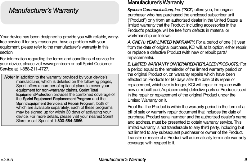 v.9-9-11 Manufacturer’s Warranty 9Your device has been designed to provide you with reliable, worry-free service. If for any reason you have a problem with your equipment, please refer to the manufacturer’s warranty in this section.For information regarding the terms and conditions of service for your device, please visit www.sprint.com or call Sprint Customer Service at 1-888-211-4727.Manufacturer’s WarrantyKyocera Communications, Inc. (“KCI”) offers you, the original purchaser who has purchased the enclosed subscriber unit (“Product”) only from an authorized dealer in the United States, a limited warranty that the Product, including accessories in the Product’s package, will be free from defects in material or workmanship as follows:A. ONE (1) YEAR LIMITED WARRANTY: For a period of one (1) year from the date of original purchase, KCI will, at its option, either repair or replace a defective Product (with new or rebuilt parts/replacements).B. LIMITED WARRANTY ON REPAIRED/REPLACED PRODUCTS: For a period equal to the remainder of the limited warranty period on the original Product or, on warranty repairs which have been effected on Products for 90 days after the date of its repair or replacement, whichever is longer, KCI will repair or replace (with new or rebuilt parts/replacements) defective parts or Products used in the repair or replacement of the original Product under the Limited Warranty on it.Proof that the Product is within the warranty period in the form of a bill of sale or warranty repair document that includes the date of purchase, Product serial number and the authorized dealer’s name and address, must be presented to obtain warranty service. This limited warranty is not transferable to any third party, including but not limited to any subsequent purchaser or owner of the Product. Transfer or resale of a Product will automatically terminate warranty coverage with respect to it.Note: In addition to the warranty provided by your device’s manufacturer, which is detailed on the following pages, Sprint offers a number of optional plans to cover your equipment for non-warranty claims. Sprint Total Equipment Protection provides the combined coverage of the Sprint Equipment Replacement Program and the Sprint Equipment Service and Repair Program, both of which are available separately. Each of these programs may be signed up for within 30 days of activating your device. For more details, please visit your nearest Sprint Store or call Sprint at 1-800-584-3666.Manufacturer’s Warranty