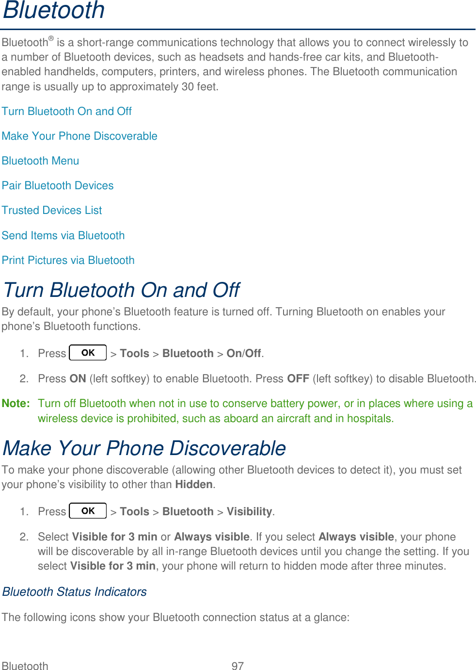 Bluetooth  97   Bluetooth Bluetooth® is a short-range communications technology that allows you to connect wirelessly to a number of Bluetooth devices, such as headsets and hands-free car kits, and Bluetooth-enabled handhelds, computers, printers, and wireless phones. The Bluetooth communication range is usually up to approximately 30 feet. Turn Bluetooth On and Off Make Your Phone Discoverable Bluetooth Menu Pair Bluetooth Devices Trusted Devices List Send Items via Bluetooth Print Pictures via Bluetooth Turn Bluetooth On and Off By default, your phone’s Bluetooth feature is turned off. Turning Bluetooth on enables your phone’s Bluetooth functions. 1.  Press   &gt; Tools &gt; Bluetooth &gt; On/Off. 2.  Press ON (left softkey) to enable Bluetooth. Press OFF (left softkey) to disable Bluetooth. Note:  Turn off Bluetooth when not in use to conserve battery power, or in places where using a wireless device is prohibited, such as aboard an aircraft and in hospitals. Make Your Phone Discoverable To make your phone discoverable (allowing other Bluetooth devices to detect it), you must set your phone’s visibility to other than Hidden. 1.  Press   &gt; Tools &gt; Bluetooth &gt; Visibility. 2.  Select Visible for 3 min or Always visible. If you select Always visible, your phone will be discoverable by all in-range Bluetooth devices until you change the setting. If you select Visible for 3 min, your phone will return to hidden mode after three minutes. Bluetooth Status Indicators The following icons show your Bluetooth connection status at a glance: 