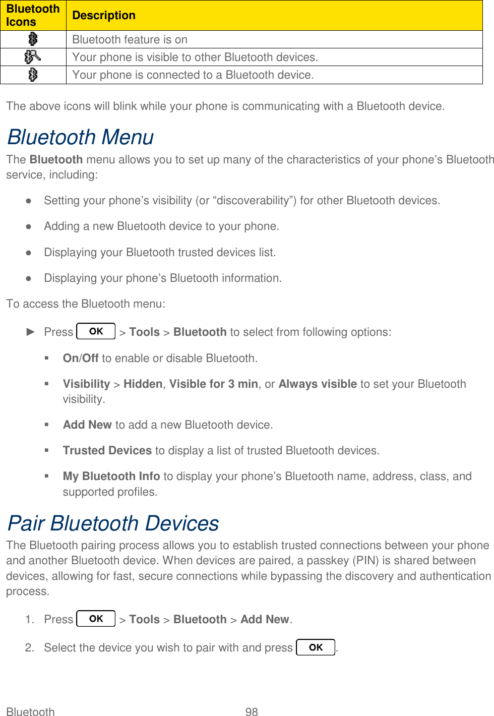 Bluetooth  98   Bluetooth Icons Description  Bluetooth feature is on  Your phone is visible to other Bluetooth devices.  Your phone is connected to a Bluetooth device.  The above icons will blink while your phone is communicating with a Bluetooth device. Bluetooth Menu The Bluetooth menu allows you to set up many of the characteristics of your phone’s Bluetooth service, including: ●  Setting your phone’s visibility (or “discoverability”) for other Bluetooth devices. ●  Adding a new Bluetooth device to your phone. ●  Displaying your Bluetooth trusted devices list. ●  Displaying your phone’s Bluetooth information. To access the Bluetooth menu: ►  Press   &gt; Tools &gt; Bluetooth to select from following options:  On/Off to enable or disable Bluetooth.  Visibility &gt; Hidden, Visible for 3 min, or Always visible to set your Bluetooth visibility.  Add New to add a new Bluetooth device.  Trusted Devices to display a list of trusted Bluetooth devices.  My Bluetooth Info to display your phone’s Bluetooth name, address, class, and supported profiles. Pair Bluetooth Devices The Bluetooth pairing process allows you to establish trusted connections between your phone and another Bluetooth device. When devices are paired, a passkey (PIN) is shared between devices, allowing for fast, secure connections while bypassing the discovery and authentication process. 1.  Press   &gt; Tools &gt; Bluetooth &gt; Add New. 2.  Select the device you wish to pair with and press  . 