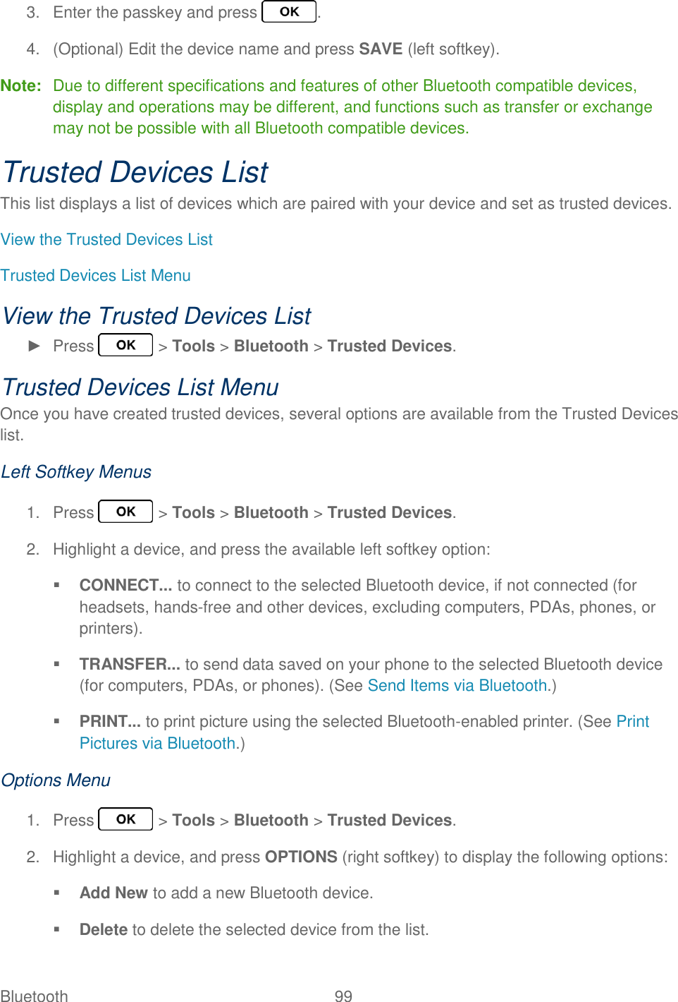 Bluetooth  99   3.  Enter the passkey and press  . 4.  (Optional) Edit the device name and press SAVE (left softkey). Note:  Due to different specifications and features of other Bluetooth compatible devices, display and operations may be different, and functions such as transfer or exchange may not be possible with all Bluetooth compatible devices. Trusted Devices List This list displays a list of devices which are paired with your device and set as trusted devices. View the Trusted Devices List Trusted Devices List Menu View the Trusted Devices List ►  Press   &gt; Tools &gt; Bluetooth &gt; Trusted Devices. Trusted Devices List Menu Once you have created trusted devices, several options are available from the Trusted Devices list. Left Softkey Menus 1.  Press   &gt; Tools &gt; Bluetooth &gt; Trusted Devices. 2.  Highlight a device, and press the available left softkey option:  CONNECT... to connect to the selected Bluetooth device, if not connected (for headsets, hands-free and other devices, excluding computers, PDAs, phones, or printers).  TRANSFER... to send data saved on your phone to the selected Bluetooth device (for computers, PDAs, or phones). (See Send Items via Bluetooth.)  PRINT... to print picture using the selected Bluetooth-enabled printer. (See Print Pictures via Bluetooth.) Options Menu 1.  Press   &gt; Tools &gt; Bluetooth &gt; Trusted Devices. 2.  Highlight a device, and press OPTIONS (right softkey) to display the following options:  Add New to add a new Bluetooth device.  Delete to delete the selected device from the list. 