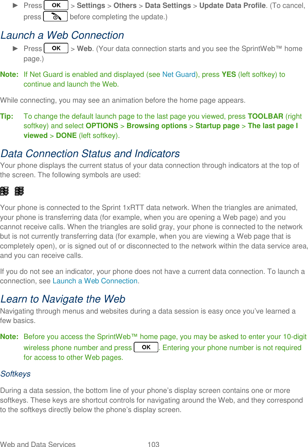 Web and Data Services  103   ►  Press   &gt; Settings &gt; Others &gt; Data Settings &gt; Update Data Profile. (To cancel, press   before completing the update.) Launch a Web Connection ►  Press   &gt; Web. (Your data connection starts and you see the SprintWeb™ home page.) Note:  If Net Guard is enabled and displayed (see Net Guard), press YES (left softkey) to continue and launch the Web. While connecting, you may see an animation before the home page appears. Tip:  To change the default launch page to the last page you viewed, press TOOLBAR (right softkey) and select OPTIONS &gt; Browsing options &gt; Startup page &gt; The last page I viewed &gt; DONE (left softkey). Data Connection Status and Indicators Your phone displays the current status of your data connection through indicators at the top of the screen. The following symbols are used:      Your phone is connected to the Sprint 1xRTT data network. When the triangles are animated, your phone is transferring data (for example, when you are opening a Web page) and you cannot receive calls. When the triangles are solid gray, your phone is connected to the network but is not currently transferring data (for example, when you are viewing a Web page that is completely open), or is signed out of or disconnected to the network within the data service area, and you can receive calls. If you do not see an indicator, your phone does not have a current data connection. To launch a connection, see Launch a Web Connection. Learn to Navigate the Web Navigating through menus and websites during a data session is easy once you’ve learned a few basics. Note:  Before you access the SprintWeb™ home page, you may be asked to enter your 10-digit wireless phone number and press  . Entering your phone number is not required for access to other Web pages. Softkeys During a data session, the bottom line of your phone’s display screen contains one or more softkeys. These keys are shortcut controls for navigating around the Web, and they correspond to the softkeys directly below the phone’s display screen. 