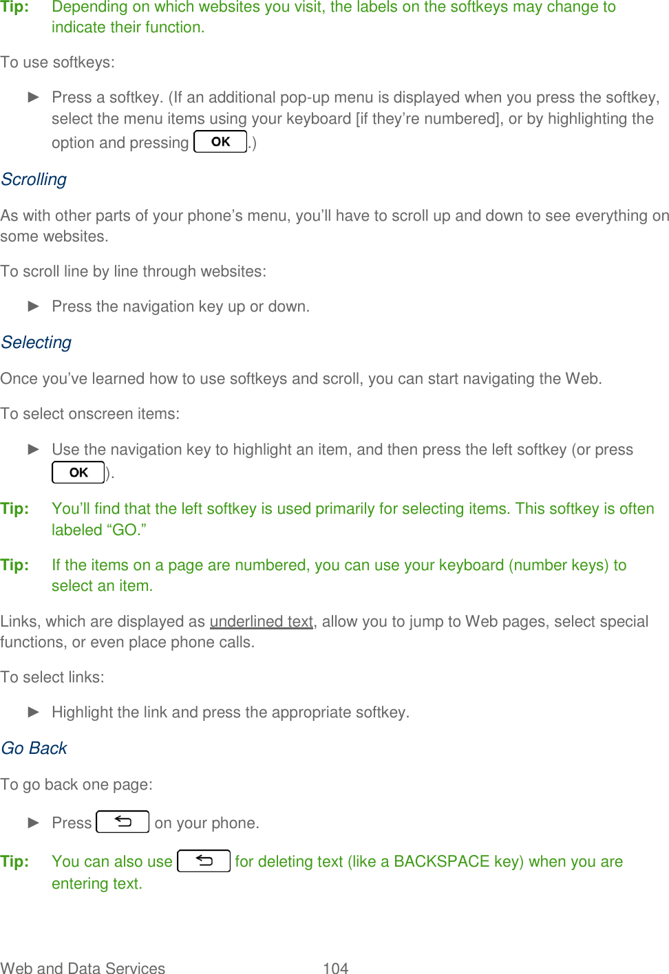 Web and Data Services  104   Tip:  Depending on which websites you visit, the labels on the softkeys may change to indicate their function. To use softkeys: ►  Press a softkey. (If an additional pop-up menu is displayed when you press the softkey, select the menu items using your keyboard [if they’re numbered], or by highlighting the option and pressing  .) Scrolling As with other parts of your phone’s menu, you’ll have to scroll up and down to see everything on some websites. To scroll line by line through websites: ►  Press the navigation key up or down. Selecting Once you’ve learned how to use softkeys and scroll, you can start navigating the Web. To select onscreen items: ►  Use the navigation key to highlight an item, and then press the left softkey (or press ). Tip:  You’ll find that the left softkey is used primarily for selecting items. This softkey is often labeled “GO.” Tip:  If the items on a page are numbered, you can use your keyboard (number keys) to select an item. Links, which are displayed as underlined text, allow you to jump to Web pages, select special functions, or even place phone calls. To select links: ►  Highlight the link and press the appropriate softkey. Go Back To go back one page: ►  Press   on your phone. Tip:  You can also use   for deleting text (like a BACKSPACE key) when you are entering text. 