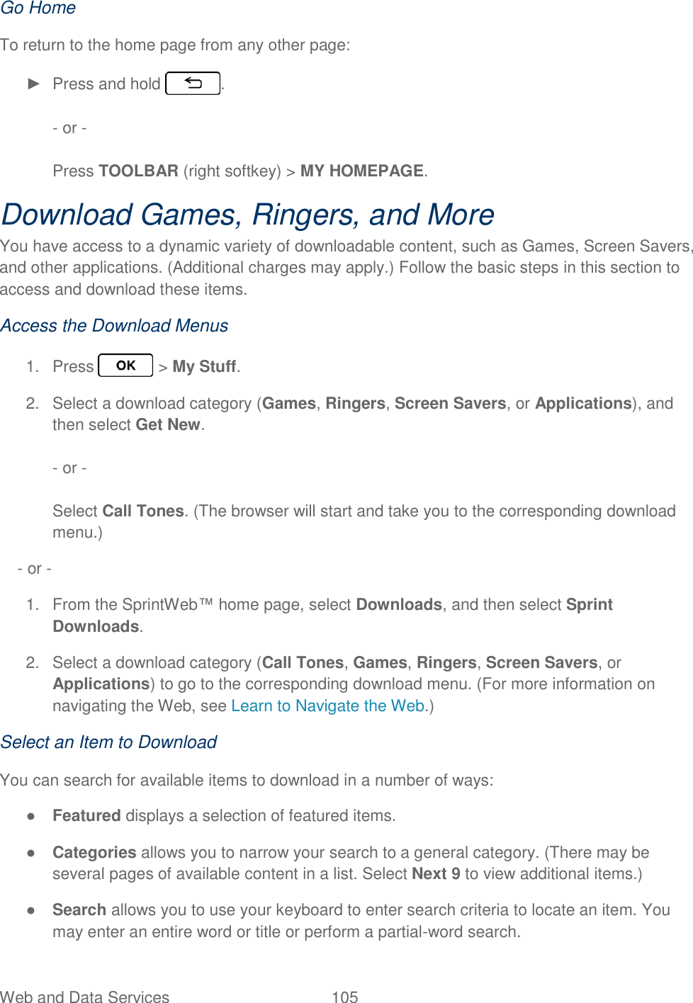 Web and Data Services  105   Go Home To return to the home page from any other page: ►  Press and hold  .  - or -  Press TOOLBAR (right softkey) &gt; MY HOMEPAGE. Download Games, Ringers, and More  You have access to a dynamic variety of downloadable content, such as Games, Screen Savers, and other applications. (Additional charges may apply.) Follow the basic steps in this section to access and download these items. Access the Download Menus 1.  Press   &gt; My Stuff. 2.  Select a download category (Games, Ringers, Screen Savers, or Applications), and then select Get New.   - or -  Select Call Tones. (The browser will start and take you to the corresponding download menu.)     - or - 1.  From the SprintWeb™ home page, select Downloads, and then select Sprint Downloads. 2.  Select a download category (Call Tones, Games, Ringers, Screen Savers, or Applications) to go to the corresponding download menu. (For more information on navigating the Web, see Learn to Navigate the Web.) Select an Item to Download You can search for available items to download in a number of ways: ● Featured displays a selection of featured items. ● Categories allows you to narrow your search to a general category. (There may be several pages of available content in a list. Select Next 9 to view additional items.) ● Search allows you to use your keyboard to enter search criteria to locate an item. You may enter an entire word or title or perform a partial-word search. 