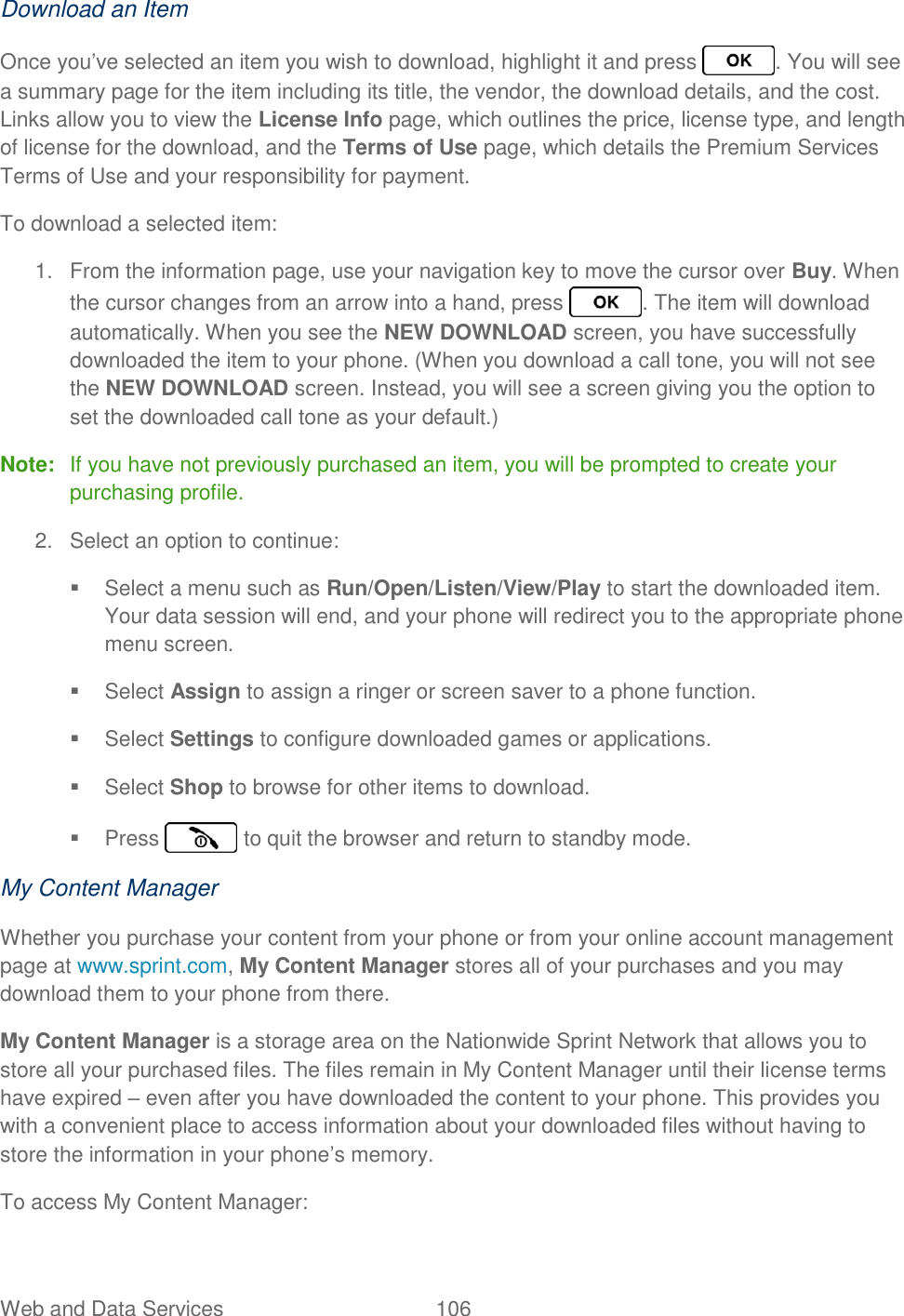 Web and Data Services  106   Download an Item Once you’ve selected an item you wish to download, highlight it and press  . You will see a summary page for the item including its title, the vendor, the download details, and the cost. Links allow you to view the License Info page, which outlines the price, license type, and length of license for the download, and the Terms of Use page, which details the Premium Services Terms of Use and your responsibility for payment. To download a selected item: 1.  From the information page, use your navigation key to move the cursor over Buy. When the cursor changes from an arrow into a hand, press  . The item will download automatically. When you see the NEW DOWNLOAD screen, you have successfully downloaded the item to your phone. (When you download a call tone, you will not see the NEW DOWNLOAD screen. Instead, you will see a screen giving you the option to set the downloaded call tone as your default.) Note:  If you have not previously purchased an item, you will be prompted to create your purchasing profile. 2.  Select an option to continue:   Select a menu such as Run/Open/Listen/View/Play to start the downloaded item. Your data session will end, and your phone will redirect you to the appropriate phone menu screen.   Select Assign to assign a ringer or screen saver to a phone function.   Select Settings to configure downloaded games or applications.   Select Shop to browse for other items to download.   Press   to quit the browser and return to standby mode. My Content Manager Whether you purchase your content from your phone or from your online account management page at www.sprint.com, My Content Manager stores all of your purchases and you may download them to your phone from there. My Content Manager is a storage area on the Nationwide Sprint Network that allows you to store all your purchased files. The files remain in My Content Manager until their license terms have expired – even after you have downloaded the content to your phone. This provides you with a convenient place to access information about your downloaded files without having to store the information in your phone’s memory. To access My Content Manager: 