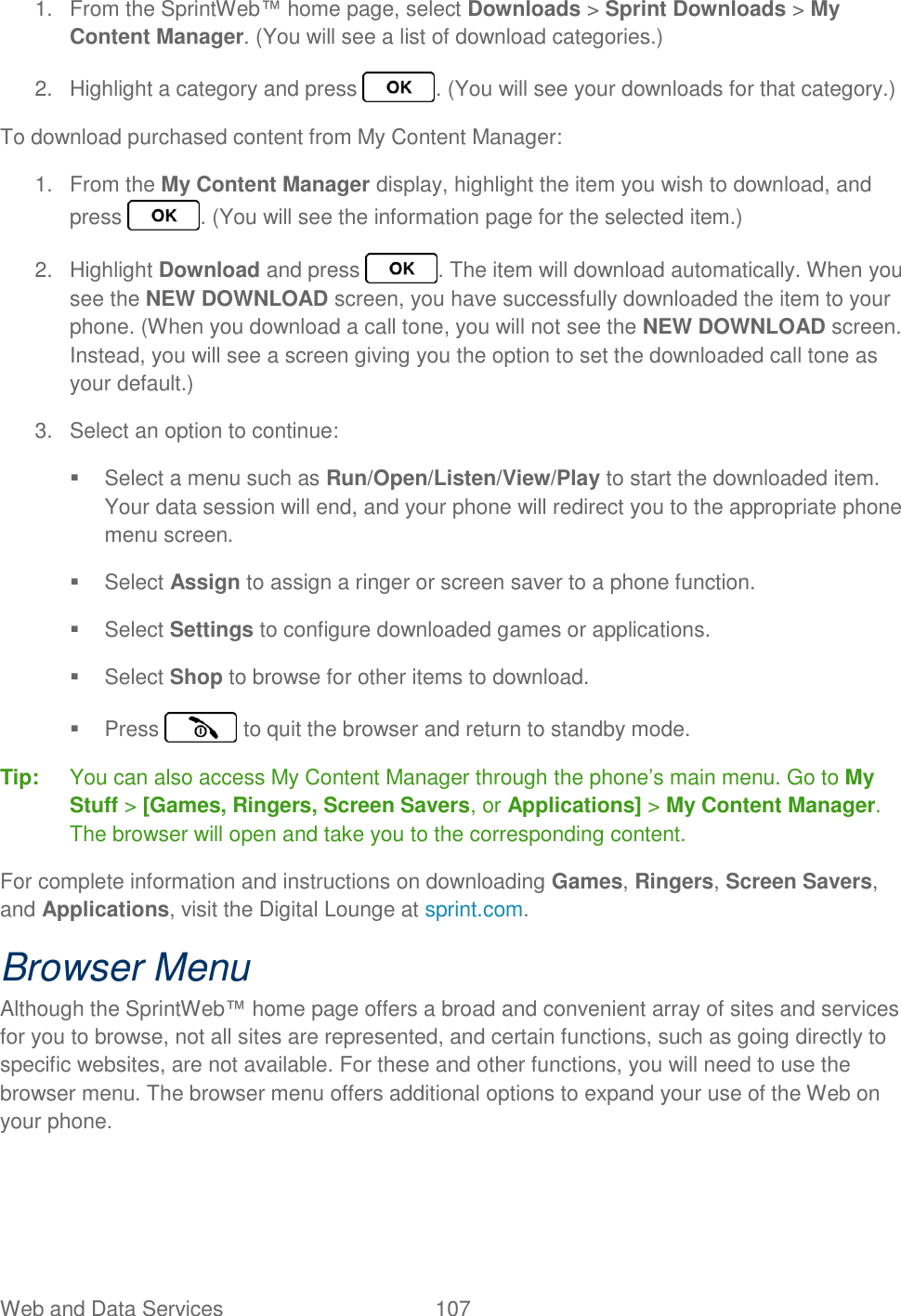 Web and Data Services  107   1.  From the SprintWeb™ home page, select Downloads &gt; Sprint Downloads &gt; My Content Manager. (You will see a list of download categories.) 2.  Highlight a category and press  . (You will see your downloads for that category.) To download purchased content from My Content Manager: 1.  From the My Content Manager display, highlight the item you wish to download, and press  . (You will see the information page for the selected item.) 2.  Highlight Download and press  . The item will download automatically. When you see the NEW DOWNLOAD screen, you have successfully downloaded the item to your phone. (When you download a call tone, you will not see the NEW DOWNLOAD screen. Instead, you will see a screen giving you the option to set the downloaded call tone as your default.) 3.  Select an option to continue:   Select a menu such as Run/Open/Listen/View/Play to start the downloaded item. Your data session will end, and your phone will redirect you to the appropriate phone menu screen.   Select Assign to assign a ringer or screen saver to a phone function.   Select Settings to configure downloaded games or applications.   Select Shop to browse for other items to download.   Press   to quit the browser and return to standby mode. Tip:  You can also access My Content Manager through the phone’s main menu. Go to My Stuff &gt; [Games, Ringers, Screen Savers, or Applications] &gt; My Content Manager. The browser will open and take you to the corresponding content. For complete information and instructions on downloading Games, Ringers, Screen Savers, and Applications, visit the Digital Lounge at sprint.com. Browser Menu Although the SprintWeb™ home page offers a broad and convenient array of sites and services for you to browse, not all sites are represented, and certain functions, such as going directly to specific websites, are not available. For these and other functions, you will need to use the browser menu. The browser menu offers additional options to expand your use of the Web on your phone. 