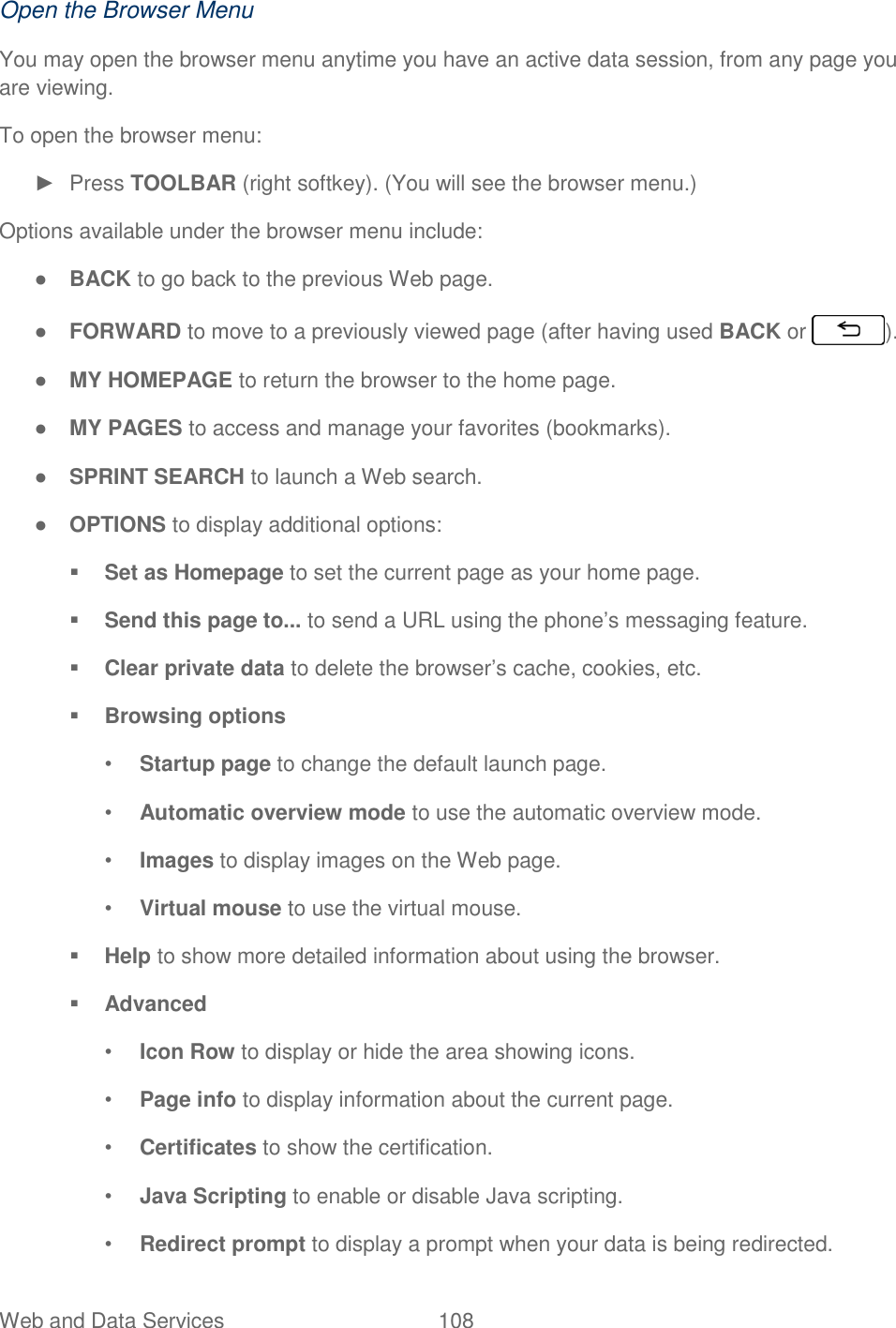 Web and Data Services  108   Open the Browser Menu You may open the browser menu anytime you have an active data session, from any page you are viewing. To open the browser menu: ►  Press TOOLBAR (right softkey). (You will see the browser menu.) Options available under the browser menu include: ● BACK to go back to the previous Web page. ● FORWARD to move to a previously viewed page (after having used BACK or  ). ● MY HOMEPAGE to return the browser to the home page. ● MY PAGES to access and manage your favorites (bookmarks). ● SPRINT SEARCH to launch a Web search. ● OPTIONS to display additional options:  Set as Homepage to set the current page as your home page.  Send this page to... to send a URL using the phone’s messaging feature.  Clear private data to delete the browser’s cache, cookies, etc.  Browsing options • Startup page to change the default launch page. • Automatic overview mode to use the automatic overview mode. • Images to display images on the Web page. • Virtual mouse to use the virtual mouse.  Help to show more detailed information about using the browser.  Advanced • Icon Row to display or hide the area showing icons. • Page info to display information about the current page. • Certificates to show the certification. • Java Scripting to enable or disable Java scripting. • Redirect prompt to display a prompt when your data is being redirected. 