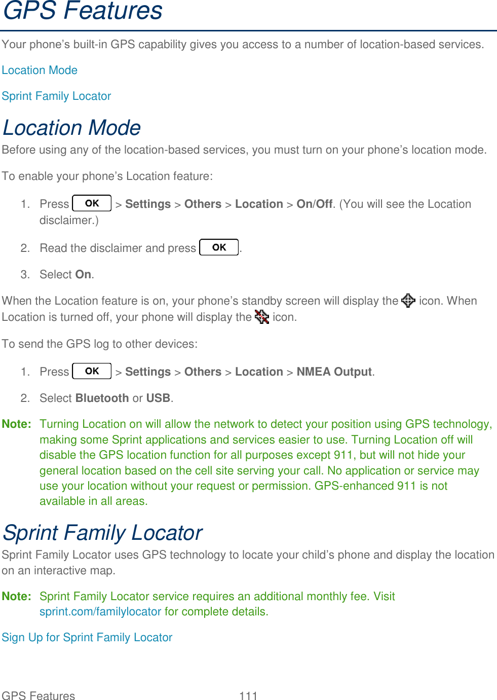 GPS Features  111   GPS Features Your phone’s built-in GPS capability gives you access to a number of location-based services. Location Mode Sprint Family Locator Location Mode Before using any of the location-based services, you must turn on your phone’s location mode. To enable your phone’s Location feature: 1.  Press   &gt; Settings &gt; Others &gt; Location &gt; On/Off. (You will see the Location disclaimer.) 2.  Read the disclaimer and press  . 3.  Select On. When the Location feature is on, your phone’s standby screen will display the   icon. When Location is turned off, your phone will display the   icon. To send the GPS log to other devices: 1.  Press   &gt; Settings &gt; Others &gt; Location &gt; NMEA Output. 2.  Select Bluetooth or USB. Note:  Turning Location on will allow the network to detect your position using GPS technology, making some Sprint applications and services easier to use. Turning Location off will disable the GPS location function for all purposes except 911, but will not hide your general location based on the cell site serving your call. No application or service may use your location without your request or permission. GPS-enhanced 911 is not available in all areas. Sprint Family Locator Sprint Family Locator uses GPS technology to locate your child’s phone and display the location on an interactive map. Note:  Sprint Family Locator service requires an additional monthly fee. Visit sprint.com/familylocator for complete details. Sign Up for Sprint Family Locator 