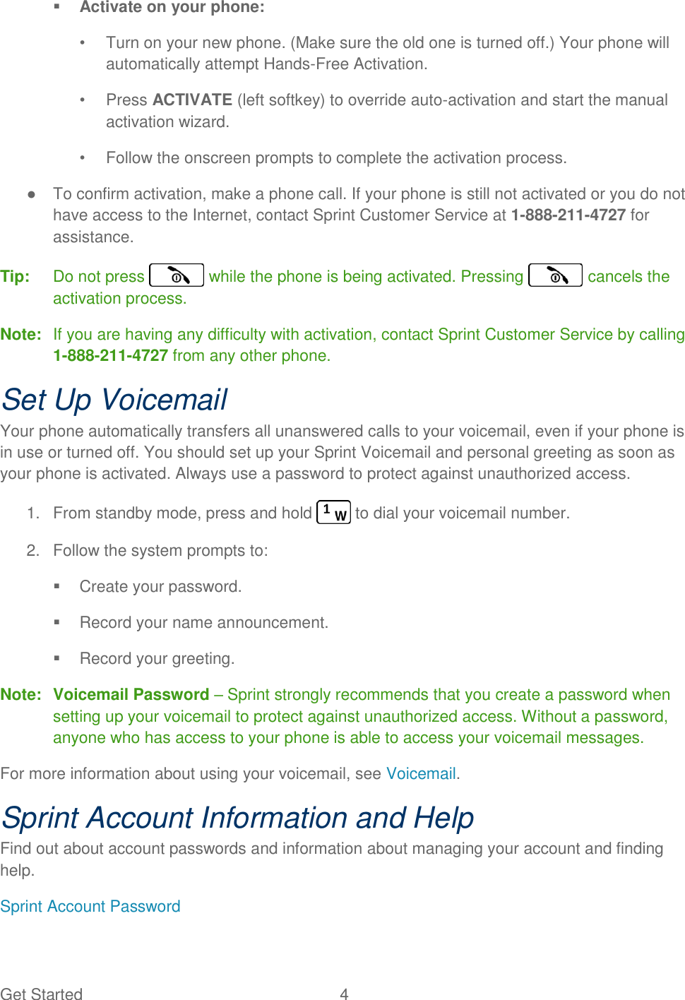 Get Started  4    Activate on your phone: •  Turn on your new phone. (Make sure the old one is turned off.) Your phone will automatically attempt Hands-Free Activation. •  Press ACTIVATE (left softkey) to override auto-activation and start the manual activation wizard. •  Follow the onscreen prompts to complete the activation process.  ●  To confirm activation, make a phone call. If your phone is still not activated or you do not have access to the Internet, contact Sprint Customer Service at 1-888-211-4727 for assistance. Tip:  Do not press   while the phone is being activated. Pressing   cancels the activation process. Note:  If you are having any difficulty with activation, contact Sprint Customer Service by calling 1-888-211-4727 from any other phone. Set Up Voicemail Your phone automatically transfers all unanswered calls to your voicemail, even if your phone is in use or turned off. You should set up your Sprint Voicemail and personal greeting as soon as your phone is activated. Always use a password to protect against unauthorized access. 1.  From standby mode, press and hold   to dial your voicemail number. 2.  Follow the system prompts to:   Create your password.   Record your name announcement.   Record your greeting. Note:  Voicemail Password – Sprint strongly recommends that you create a password when setting up your voicemail to protect against unauthorized access. Without a password, anyone who has access to your phone is able to access your voicemail messages. For more information about using your voicemail, see Voicemail. Sprint Account Information and Help Find out about account passwords and information about managing your account and finding help. Sprint Account Password 