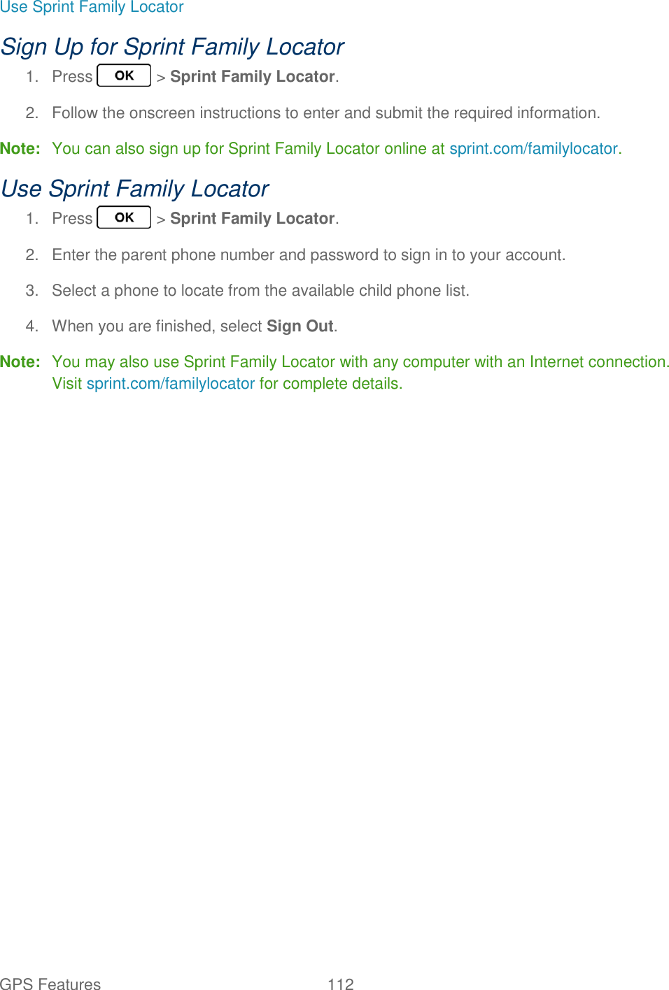 GPS Features  112   Use Sprint Family Locator Sign Up for Sprint Family Locator 1.  Press   &gt; Sprint Family Locator. 2.  Follow the onscreen instructions to enter and submit the required information. Note:  You can also sign up for Sprint Family Locator online at sprint.com/familylocator. Use Sprint Family Locator 1.  Press   &gt; Sprint Family Locator. 2.  Enter the parent phone number and password to sign in to your account. 3.  Select a phone to locate from the available child phone list. 4.  When you are finished, select Sign Out. Note:  You may also use Sprint Family Locator with any computer with an Internet connection. Visit sprint.com/familylocator for complete details.  