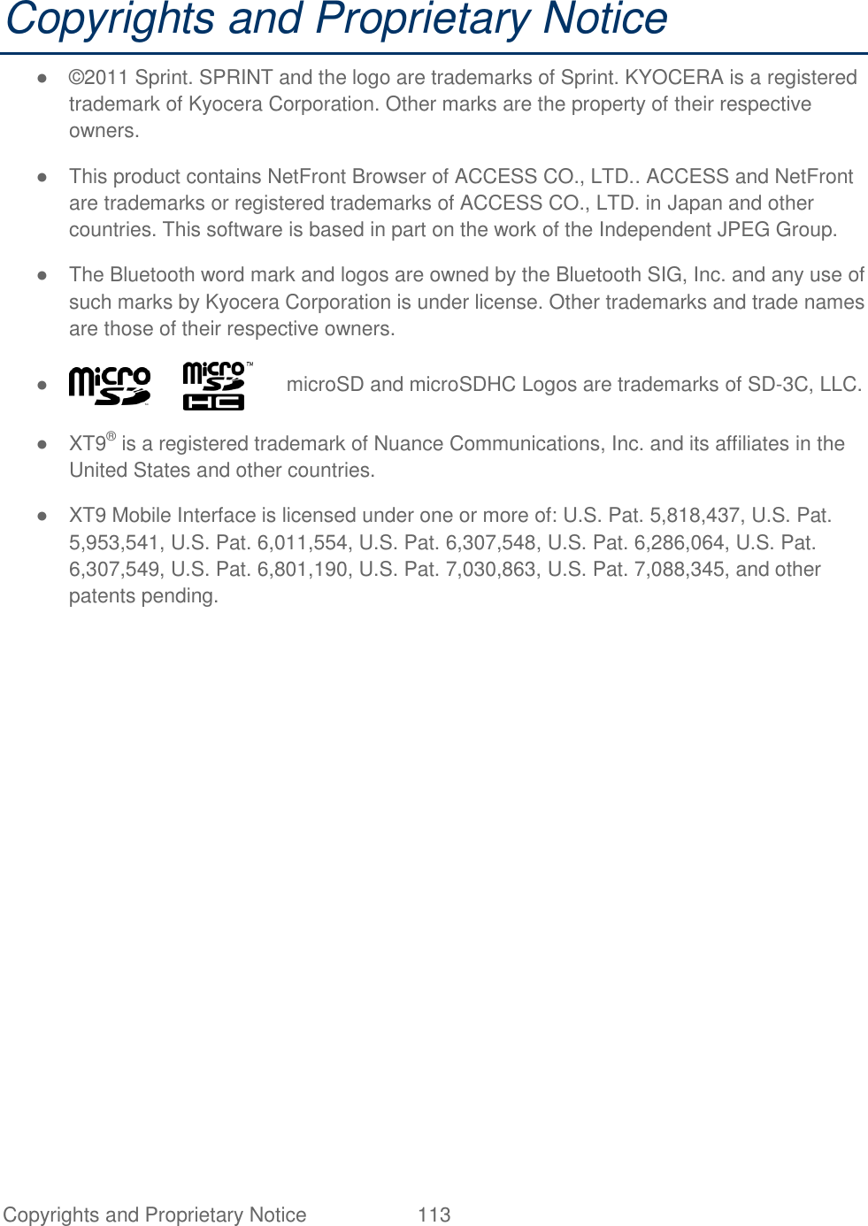 Copyrights and Proprietary Notice  113   Copyrights and Proprietary Notice ●  ©2011 Sprint. SPRINT and the logo are trademarks of Sprint. KYOCERA is a registered trademark of Kyocera Corporation. Other marks are the property of their respective owners. ●  This product contains NetFront Browser of ACCESS CO., LTD.. ACCESS and NetFront are trademarks or registered trademarks of ACCESS CO., LTD. in Japan and other countries. This software is based in part on the work of the Independent JPEG Group. ●  The Bluetooth word mark and logos are owned by the Bluetooth SIG, Inc. and any use of such marks by Kyocera Corporation is under license. Other trademarks and trade names are those of their respective owners. ●               microSD and microSDHC Logos are trademarks of SD-3C, LLC. ●  XT9® is a registered trademark of Nuance Communications, Inc. and its affiliates in the United States and other countries. ●  XT9 Mobile Interface is licensed under one or more of: U.S. Pat. 5,818,437, U.S. Pat. 5,953,541, U.S. Pat. 6,011,554, U.S. Pat. 6,307,548, U.S. Pat. 6,286,064, U.S. Pat. 6,307,549, U.S. Pat. 6,801,190, U.S. Pat. 7,030,863, U.S. Pat. 7,088,345, and other patents pending.  