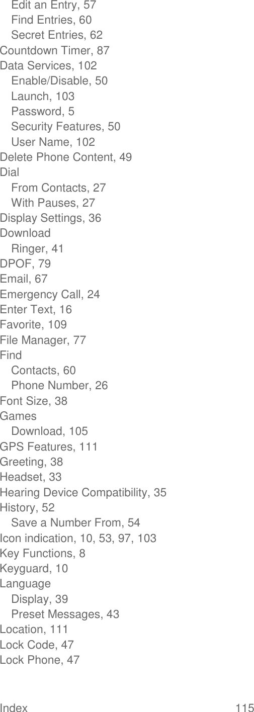 Index  115   Edit an Entry, 57 Find Entries, 60 Secret Entries, 62 Countdown Timer, 87 Data Services, 102 Enable/Disable, 50 Launch, 103 Password, 5 Security Features, 50 User Name, 102 Delete Phone Content, 49 Dial From Contacts, 27 With Pauses, 27 Display Settings, 36 Download Ringer, 41 DPOF, 79 Email, 67 Emergency Call, 24 Enter Text, 16 Favorite, 109 File Manager, 77 Find Contacts, 60 Phone Number, 26 Font Size, 38 Games Download, 105 GPS Features, 111 Greeting, 38 Headset, 33 Hearing Device Compatibility, 35 History, 52 Save a Number From, 54 Icon indication, 10, 53, 97, 103 Key Functions, 8 Keyguard, 10 Language Display, 39 Preset Messages, 43 Location, 111 Lock Code, 47 Lock Phone, 47 