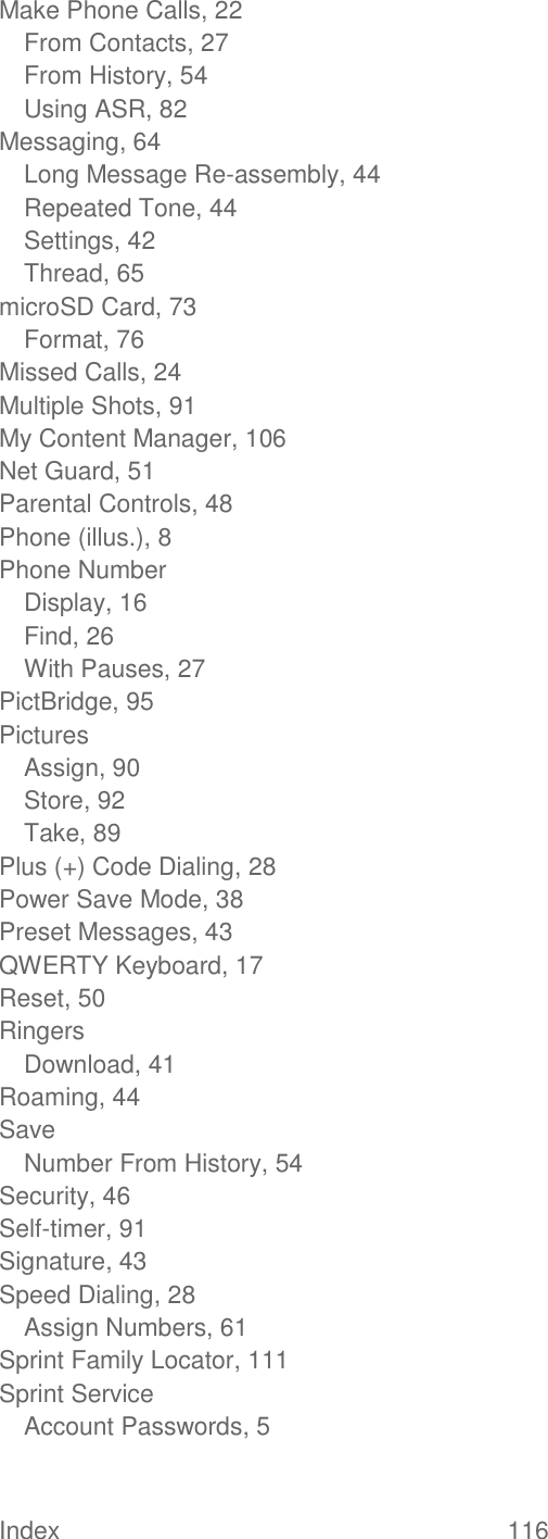 Index  116   Make Phone Calls, 22 From Contacts, 27 From History, 54 Using ASR, 82 Messaging, 64 Long Message Re-assembly, 44 Repeated Tone, 44 Settings, 42 Thread, 65 microSD Card, 73 Format, 76 Missed Calls, 24 Multiple Shots, 91 My Content Manager, 106 Net Guard, 51 Parental Controls, 48 Phone (illus.), 8 Phone Number Display, 16 Find, 26 With Pauses, 27 PictBridge, 95 Pictures Assign, 90 Store, 92 Take, 89 Plus (+) Code Dialing, 28 Power Save Mode, 38 Preset Messages, 43 QWERTY Keyboard, 17 Reset, 50 Ringers Download, 41 Roaming, 44 Save Number From History, 54 Security, 46 Self-timer, 91 Signature, 43 Speed Dialing, 28 Assign Numbers, 61 Sprint Family Locator, 111 Sprint Service Account Passwords, 5 
