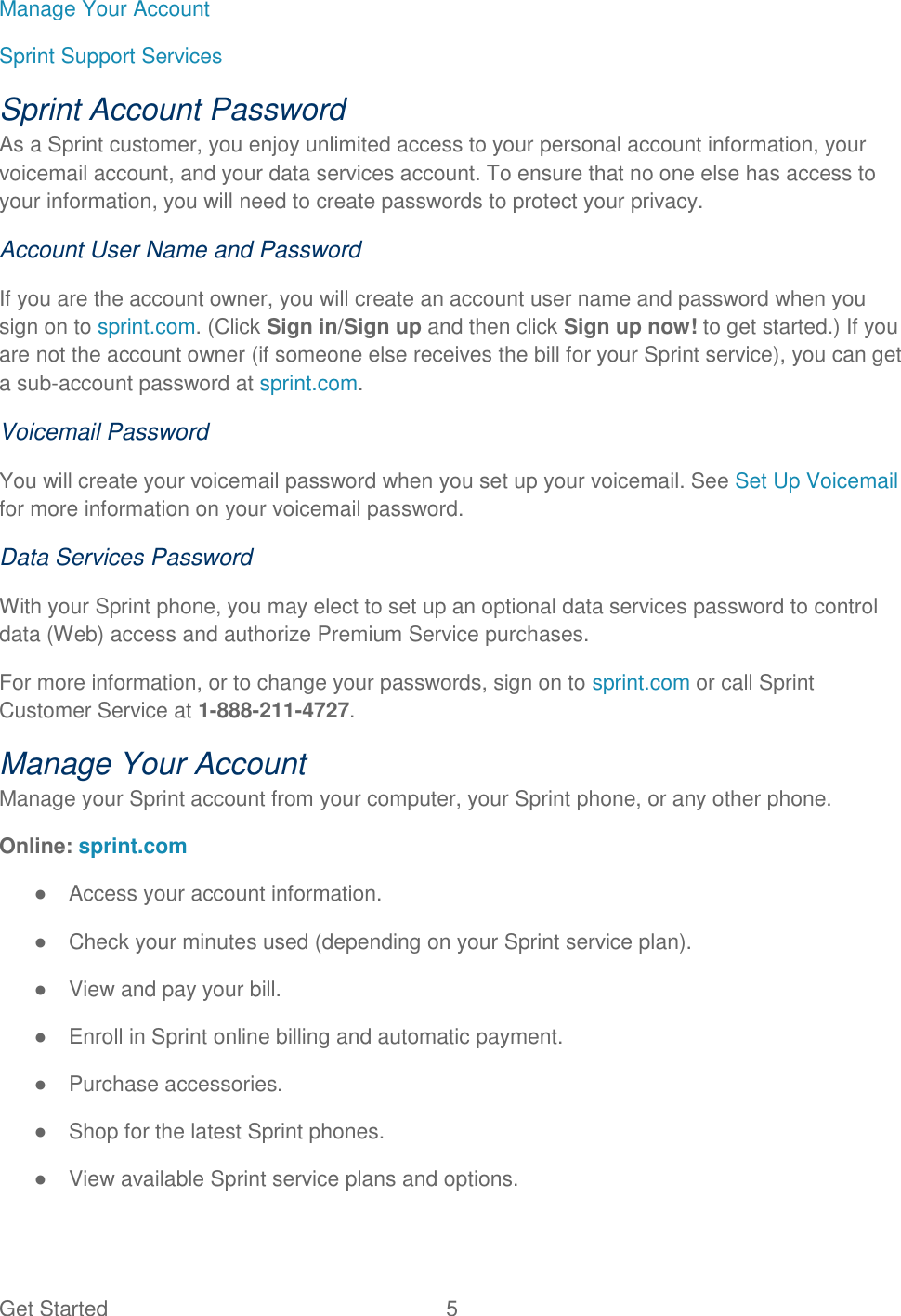 Get Started  5   Manage Your Account Sprint Support Services Sprint Account Password As a Sprint customer, you enjoy unlimited access to your personal account information, your voicemail account, and your data services account. To ensure that no one else has access to your information, you will need to create passwords to protect your privacy. Account User Name and Password If you are the account owner, you will create an account user name and password when you sign on to sprint.com. (Click Sign in/Sign up and then click Sign up now! to get started.) If you are not the account owner (if someone else receives the bill for your Sprint service), you can get a sub-account password at sprint.com. Voicemail Password You will create your voicemail password when you set up your voicemail. See Set Up Voicemail for more information on your voicemail password. Data Services Password With your Sprint phone, you may elect to set up an optional data services password to control data (Web) access and authorize Premium Service purchases. For more information, or to change your passwords, sign on to sprint.com or call Sprint Customer Service at 1-888-211-4727. Manage Your Account Manage your Sprint account from your computer, your Sprint phone, or any other phone. Online: sprint.com ●  Access your account information. ●  Check your minutes used (depending on your Sprint service plan). ●  View and pay your bill. ●  Enroll in Sprint online billing and automatic payment. ●  Purchase accessories. ●  Shop for the latest Sprint phones. ●  View available Sprint service plans and options. 