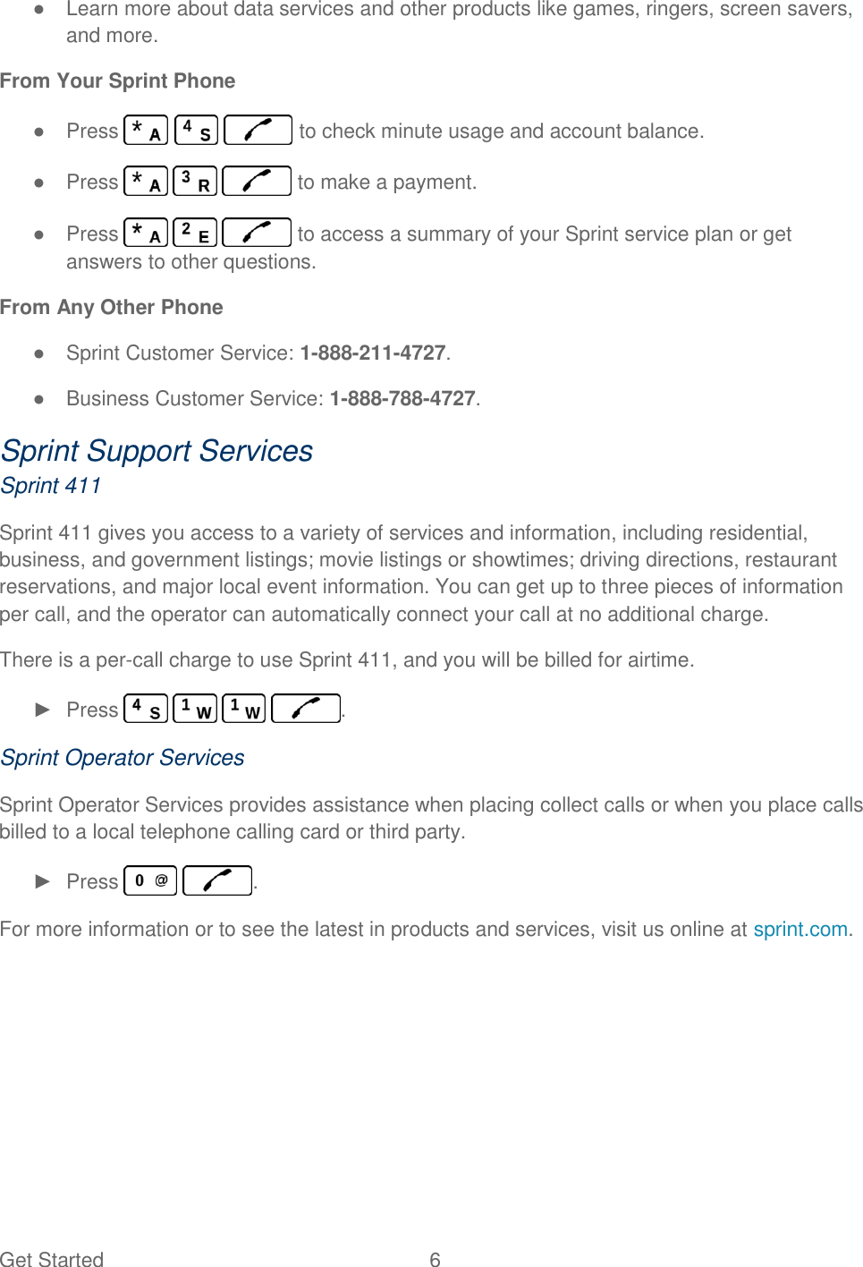 Get Started  6   ●  Learn more about data services and other products like games, ringers, screen savers, and more. From Your Sprint Phone ●  Press       to check minute usage and account balance. ●  Press       to make a payment. ●  Press       to access a summary of your Sprint service plan or get answers to other questions. From Any Other Phone ●  Sprint Customer Service: 1-888-211-4727. ●  Business Customer Service: 1-888-788-4727. Sprint Support Services Sprint 411 Sprint 411 gives you access to a variety of services and information, including residential, business, and government listings; movie listings or showtimes; driving directions, restaurant reservations, and major local event information. You can get up to three pieces of information per call, and the operator can automatically connect your call at no additional charge. There is a per-call charge to use Sprint 411, and you will be billed for airtime. ►  Press        . Sprint Operator Services Sprint Operator Services provides assistance when placing collect calls or when you place calls billed to a local telephone calling card or third party. ►  Press    . For more information or to see the latest in products and services, visit us online at sprint.com. 