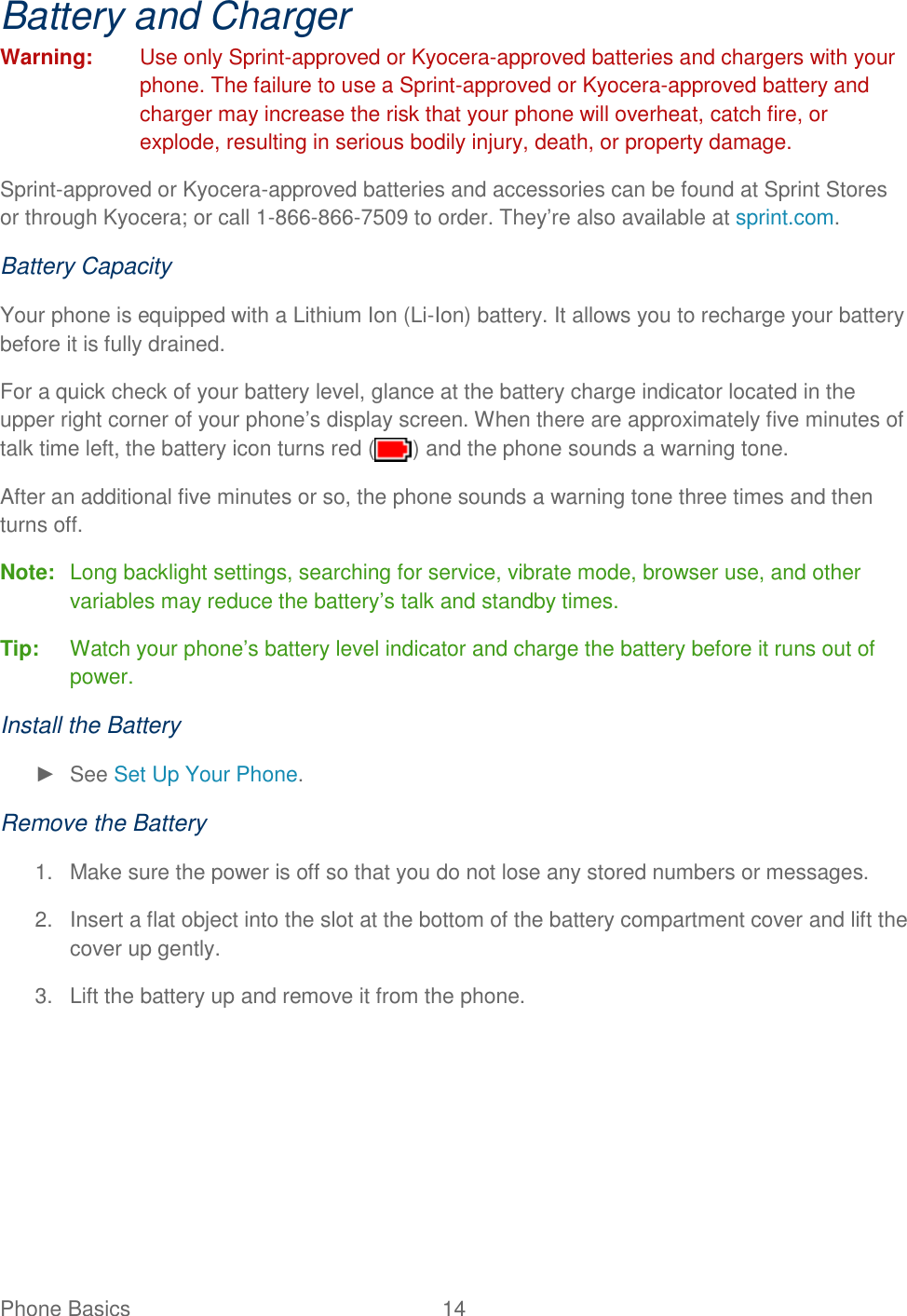 Phone Basics  14   Battery and Charger Warning:  Use only Sprint-approved or Kyocera-approved batteries and chargers with your phone. The failure to use a Sprint-approved or Kyocera-approved battery and charger may increase the risk that your phone will overheat, catch fire, or explode, resulting in serious bodily injury, death, or property damage. Sprint-approved or Kyocera-approved batteries and accessories can be found at Sprint Stores or through Kyocera; or call 1-866-866-7509 to order. They’re also available at sprint.com. Battery Capacity Your phone is equipped with a Lithium Ion (Li-Ion) battery. It allows you to recharge your battery before it is fully drained. For a quick check of your battery level, glance at the battery charge indicator located in the upper right corner of your phone’s display screen. When there are approximately five minutes of talk time left, the battery icon turns red ( ) and the phone sounds a warning tone. After an additional five minutes or so, the phone sounds a warning tone three times and then turns off. Note:  Long backlight settings, searching for service, vibrate mode, browser use, and other variables may reduce the battery’s talk and standby times. Tip:  Watch your phone’s battery level indicator and charge the battery before it runs out of power. Install the Battery ►  See Set Up Your Phone. Remove the Battery 1.  Make sure the power is off so that you do not lose any stored numbers or messages. 2.  Insert a flat object into the slot at the bottom of the battery compartment cover and lift the cover up gently. 3.  Lift the battery up and remove it from the phone. 