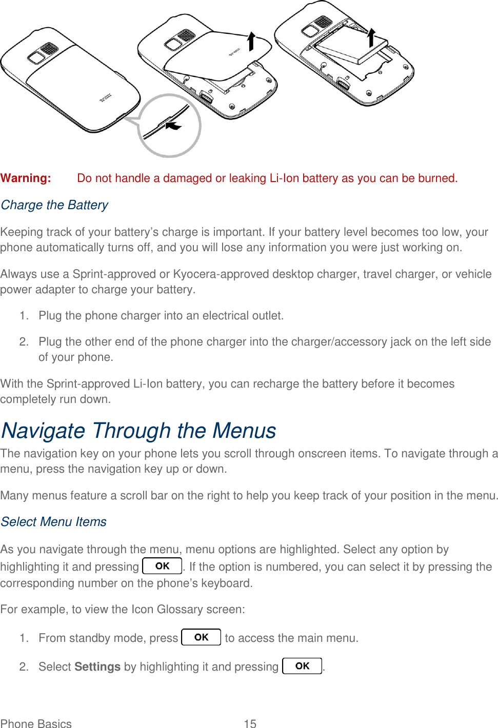Phone Basics  15    Warning:  Do not handle a damaged or leaking Li-Ion battery as you can be burned. Charge the Battery Keeping track of your battery’s charge is important. If your battery level becomes too low, your phone automatically turns off, and you will lose any information you were just working on. Always use a Sprint-approved or Kyocera-approved desktop charger, travel charger, or vehicle power adapter to charge your battery. 1.  Plug the phone charger into an electrical outlet. 2.  Plug the other end of the phone charger into the charger/accessory jack on the left side of your phone. With the Sprint-approved Li-Ion battery, you can recharge the battery before it becomes completely run down. Navigate Through the Menus The navigation key on your phone lets you scroll through onscreen items. To navigate through a menu, press the navigation key up or down. Many menus feature a scroll bar on the right to help you keep track of your position in the menu. Select Menu Items As you navigate through the menu, menu options are highlighted. Select any option by highlighting it and pressing  . If the option is numbered, you can select it by pressing the corresponding number on the phone’s keyboard. For example, to view the Icon Glossary screen: 1.  From standby mode, press   to access the main menu. 2.  Select Settings by highlighting it and pressing  . 