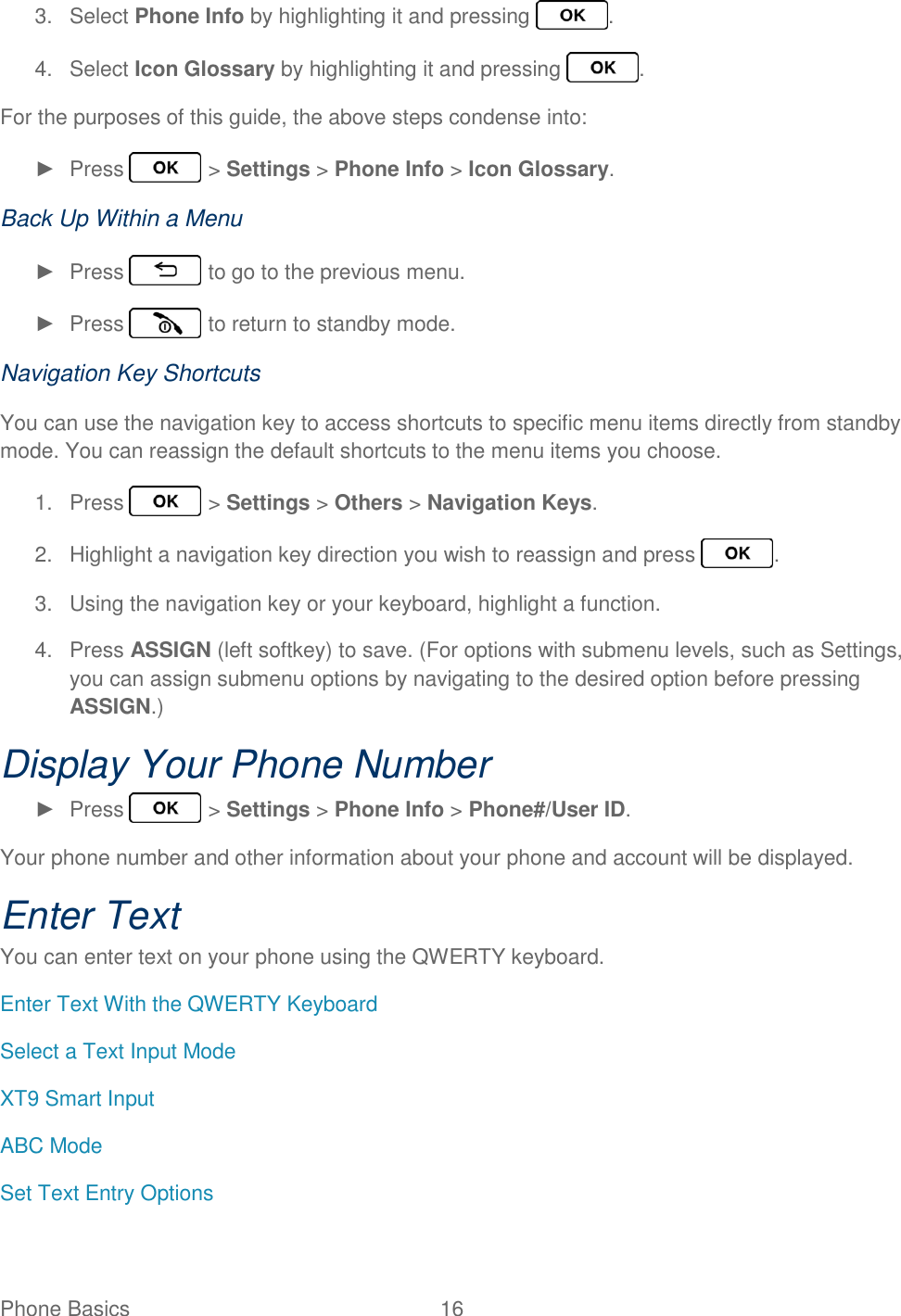 Phone Basics  16   3.  Select Phone Info by highlighting it and pressing  . 4.  Select Icon Glossary by highlighting it and pressing  . For the purposes of this guide, the above steps condense into: ►  Press   &gt; Settings &gt; Phone Info &gt; Icon Glossary. Back Up Within a Menu ►  Press   to go to the previous menu. ►  Press   to return to standby mode. Navigation Key Shortcuts You can use the navigation key to access shortcuts to specific menu items directly from standby mode. You can reassign the default shortcuts to the menu items you choose. 1.  Press   &gt; Settings &gt; Others &gt; Navigation Keys. 2.  Highlight a navigation key direction you wish to reassign and press  . 3.  Using the navigation key or your keyboard, highlight a function. 4.  Press ASSIGN (left softkey) to save. (For options with submenu levels, such as Settings, you can assign submenu options by navigating to the desired option before pressing ASSIGN.) Display Your Phone Number ►  Press   &gt; Settings &gt; Phone Info &gt; Phone#/User ID. Your phone number and other information about your phone and account will be displayed. Enter Text You can enter text on your phone using the QWERTY keyboard. Enter Text With the QWERTY Keyboard Select a Text Input Mode XT9 Smart Input ABC Mode Set Text Entry Options 