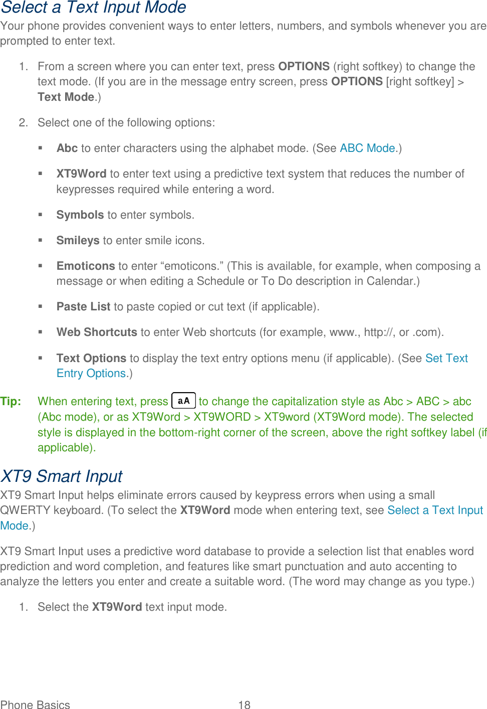 Phone Basics  18   Select a Text Input Mode Your phone provides convenient ways to enter letters, numbers, and symbols whenever you are prompted to enter text. 1.  From a screen where you can enter text, press OPTIONS (right softkey) to change the text mode. (If you are in the message entry screen, press OPTIONS [right softkey] &gt; Text Mode.) 2.  Select one of the following options:  Abc to enter characters using the alphabet mode. (See ABC Mode.)  XT9Word to enter text using a predictive text system that reduces the number of keypresses required while entering a word.  Symbols to enter symbols.  Smileys to enter smile icons.  Emoticons to enter “emoticons.” (This is available, for example, when composing a message or when editing a Schedule or To Do description in Calendar.)  Paste List to paste copied or cut text (if applicable).  Web Shortcuts to enter Web shortcuts (for example, www., http://, or .com).  Text Options to display the text entry options menu (if applicable). (See Set Text Entry Options.) Tip:   When entering text, press   to change the capitalization style as Abc &gt; ABC &gt; abc (Abc mode), or as XT9Word &gt; XT9WORD &gt; XT9word (XT9Word mode). The selected style is displayed in the bottom-right corner of the screen, above the right softkey label (if applicable). XT9 Smart Input XT9 Smart Input helps eliminate errors caused by keypress errors when using a small QWERTY keyboard. (To select the XT9Word mode when entering text, see Select a Text Input Mode.) XT9 Smart Input uses a predictive word database to provide a selection list that enables word prediction and word completion, and features like smart punctuation and auto accenting to analyze the letters you enter and create a suitable word. (The word may change as you type.) 1.  Select the XT9Word text input mode. 