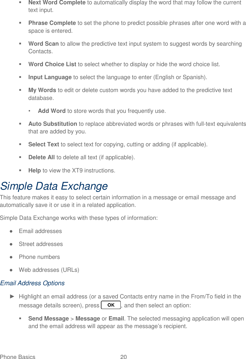 Phone Basics  20    Next Word Complete to automatically display the word that may follow the current text input.  Phrase Complete to set the phone to predict possible phrases after one word with a space is entered.  Word Scan to allow the predictive text input system to suggest words by searching Contacts.  Word Choice List to select whether to display or hide the word choice list.  Input Language to select the language to enter (English or Spanish).  My Words to edit or delete custom words you have added to the predictive text database. • Add Word to store words that you frequently use.  Auto Substitution to replace abbreviated words or phrases with full-text equivalents that are added by you.  Select Text to select text for copying, cutting or adding (if applicable).  Delete All to delete all text (if applicable).  Help to view the XT9 instructions. Simple Data Exchange This feature makes it easy to select certain information in a message or email message and automatically save it or use it in a related application. Simple Data Exchange works with these types of information: ●  Email addresses ●  Street addresses ●  Phone numbers ●  Web addresses (URLs) Email Address Options ►  Highlight an email address (or a saved Contacts entry name in the From/To field in the message details screen), press  , and then select an option:  Send Message &gt; Message or Email. The selected messaging application will open and the email address will appear as the message’s recipient. 