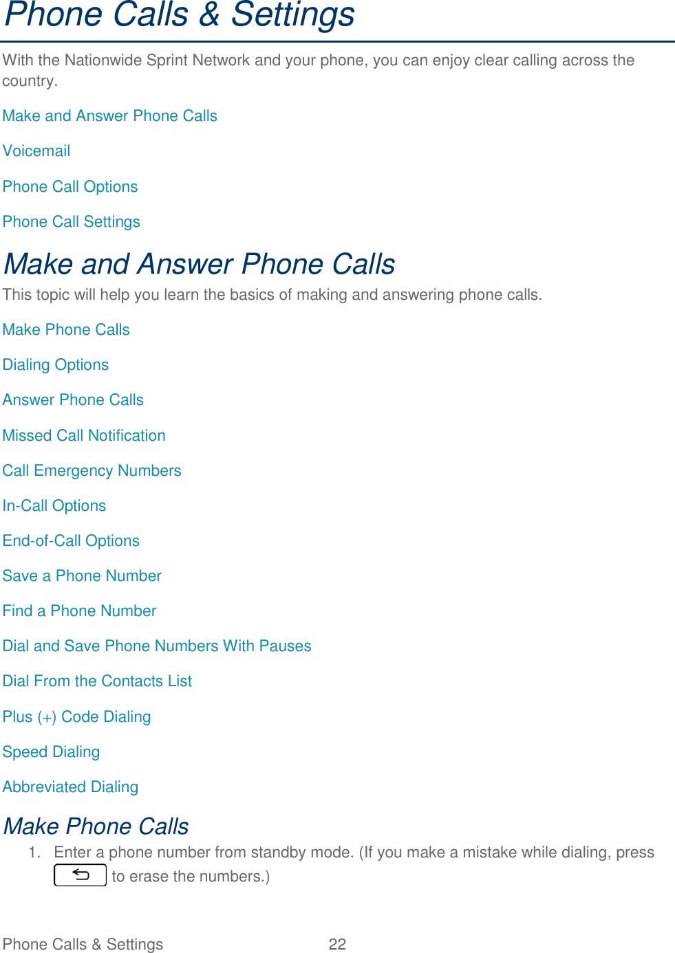 Phone Calls &amp; Settings  22   Phone Calls &amp; Settings With the Nationwide Sprint Network and your phone, you can enjoy clear calling across the country. Make and Answer Phone Calls Voicemail Phone Call Options Phone Call Settings Make and Answer Phone Calls This topic will help you learn the basics of making and answering phone calls. Make Phone Calls Dialing Options Answer Phone Calls Missed Call Notification Call Emergency Numbers In-Call Options End-of-Call Options Save a Phone Number Find a Phone Number Dial and Save Phone Numbers With Pauses Dial From the Contacts List Plus (+) Code Dialing Speed Dialing Abbreviated Dialing Make Phone Calls 1.  Enter a phone number from standby mode. (If you make a mistake while dialing, press  to erase the numbers.) 