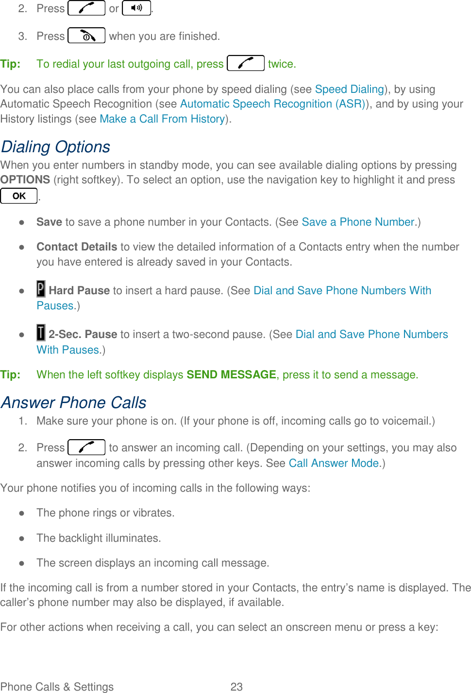 Phone Calls &amp; Settings  23   2.  Press   or  . 3.  Press   when you are finished. Tip:  To redial your last outgoing call, press   twice. You can also place calls from your phone by speed dialing (see Speed Dialing), by using Automatic Speech Recognition (see Automatic Speech Recognition (ASR)), and by using your History listings (see Make a Call From History). Dialing Options When you enter numbers in standby mode, you can see available dialing options by pressing OPTIONS (right softkey). To select an option, use the navigation key to highlight it and press . ● Save to save a phone number in your Contacts. (See Save a Phone Number.) ● Contact Details to view the detailed information of a Contacts entry when the number you have entered is already saved in your Contacts. ●  Hard Pause to insert a hard pause. (See Dial and Save Phone Numbers With Pauses.) ●  2-Sec. Pause to insert a two-second pause. (See Dial and Save Phone Numbers With Pauses.) Tip:  When the left softkey displays SEND MESSAGE, press it to send a message. Answer Phone Calls 1.  Make sure your phone is on. (If your phone is off, incoming calls go to voicemail.) 2.  Press   to answer an incoming call. (Depending on your settings, you may also answer incoming calls by pressing other keys. See Call Answer Mode.) Your phone notifies you of incoming calls in the following ways: ●  The phone rings or vibrates. ●  The backlight illuminates. ●  The screen displays an incoming call message. If the incoming call is from a number stored in your Contacts, the entry’s name is displayed. The caller’s phone number may also be displayed, if available. For other actions when receiving a call, you can select an onscreen menu or press a key: 