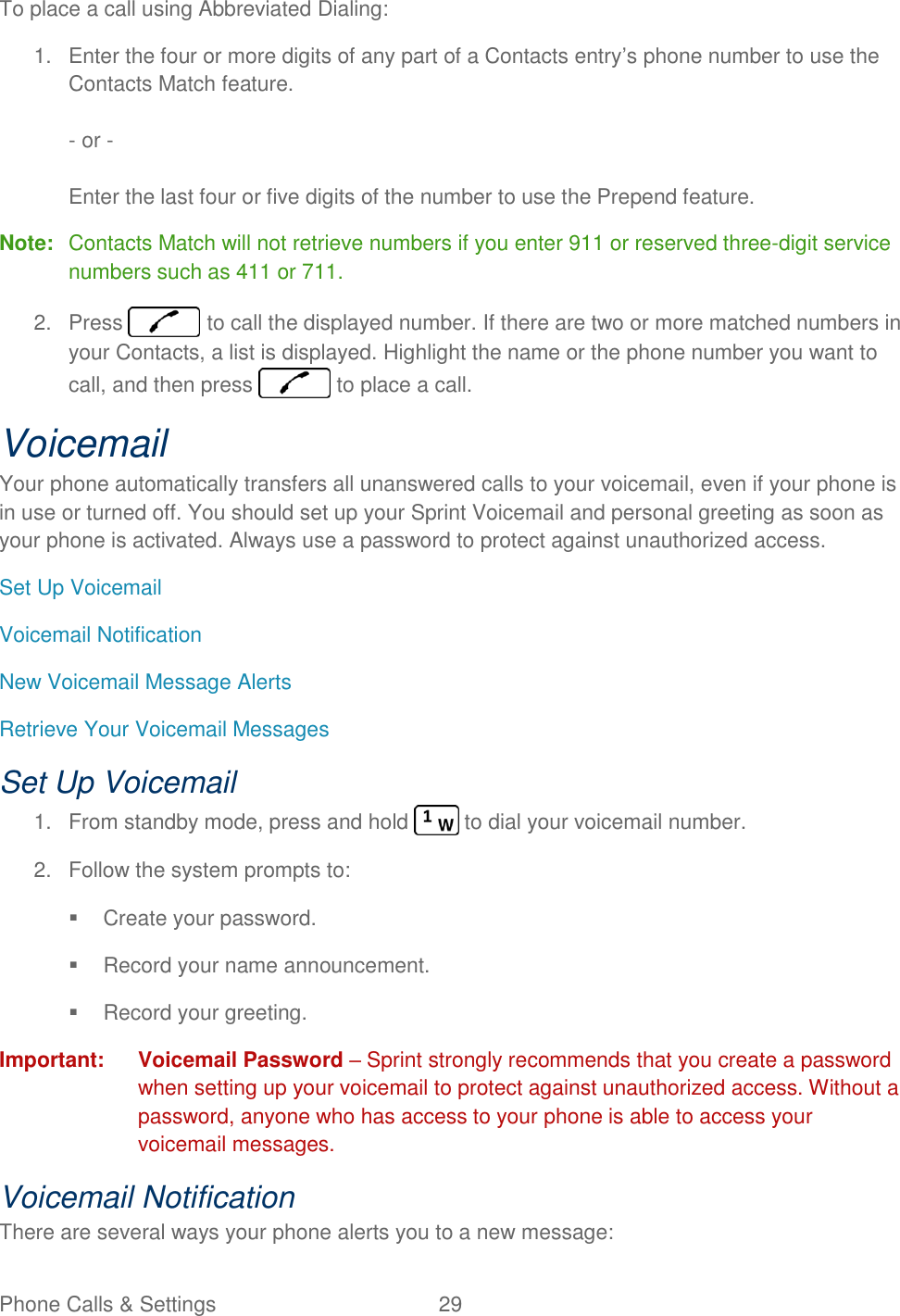 Phone Calls &amp; Settings  29   To place a call using Abbreviated Dialing: 1.  Enter the four or more digits of any part of a Contacts entry’s phone number to use the Contacts Match feature.  - or -  Enter the last four or five digits of the number to use the Prepend feature. Note:  Contacts Match will not retrieve numbers if you enter 911 or reserved three-digit service numbers such as 411 or 711. 2.  Press   to call the displayed number. If there are two or more matched numbers in your Contacts, a list is displayed. Highlight the name or the phone number you want to call, and then press   to place a call. Voicemail Your phone automatically transfers all unanswered calls to your voicemail, even if your phone is in use or turned off. You should set up your Sprint Voicemail and personal greeting as soon as your phone is activated. Always use a password to protect against unauthorized access. Set Up Voicemail Voicemail Notification New Voicemail Message Alerts Retrieve Your Voicemail Messages Set Up Voicemail 1.  From standby mode, press and hold   to dial your voicemail number. 2.  Follow the system prompts to:   Create your password.   Record your name announcement.   Record your greeting. Important: Voicemail Password – Sprint strongly recommends that you create a password when setting up your voicemail to protect against unauthorized access. Without a password, anyone who has access to your phone is able to access your voicemail messages. Voicemail Notification There are several ways your phone alerts you to a new message: 