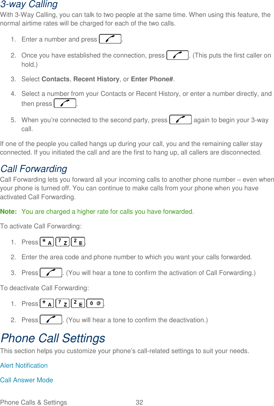 Phone Calls &amp; Settings  32   3-way Calling With 3-Way Calling, you can talk to two people at the same time. When using this feature, the normal airtime rates will be charged for each of the two calls. 1.  Enter a number and press  . 2.  Once you have established the connection, press  . (This puts the first caller on hold.) 3.  Select Contacts, Recent History, or Enter Phone#. 4.  Select a number from your Contacts or Recent History, or enter a number directly, and then press  . 5.  When you’re connected to the second party, press   again to begin your 3-way call. If one of the people you called hangs up during your call, you and the remaining caller stay connected. If you initiated the call and are the first to hang up, all callers are disconnected. Call Forwarding Call Forwarding lets you forward all your incoming calls to another phone number – even when your phone is turned off. You can continue to make calls from your phone when you have activated Call Forwarding. Note:  You are charged a higher rate for calls you have forwarded. To activate Call Forwarding: 1.  Press      . 2.  Enter the area code and phone number to which you want your calls forwarded. 3.  Press  . (You will hear a tone to confirm the activation of Call Forwarding.) To deactivate Call Forwarding: 1.  Press        . 2.  Press  . (You will hear a tone to confirm the deactivation.) Phone Call Settings This section helps you customize your phone’s call-related settings to suit your needs. Alert Notification Call Answer Mode 