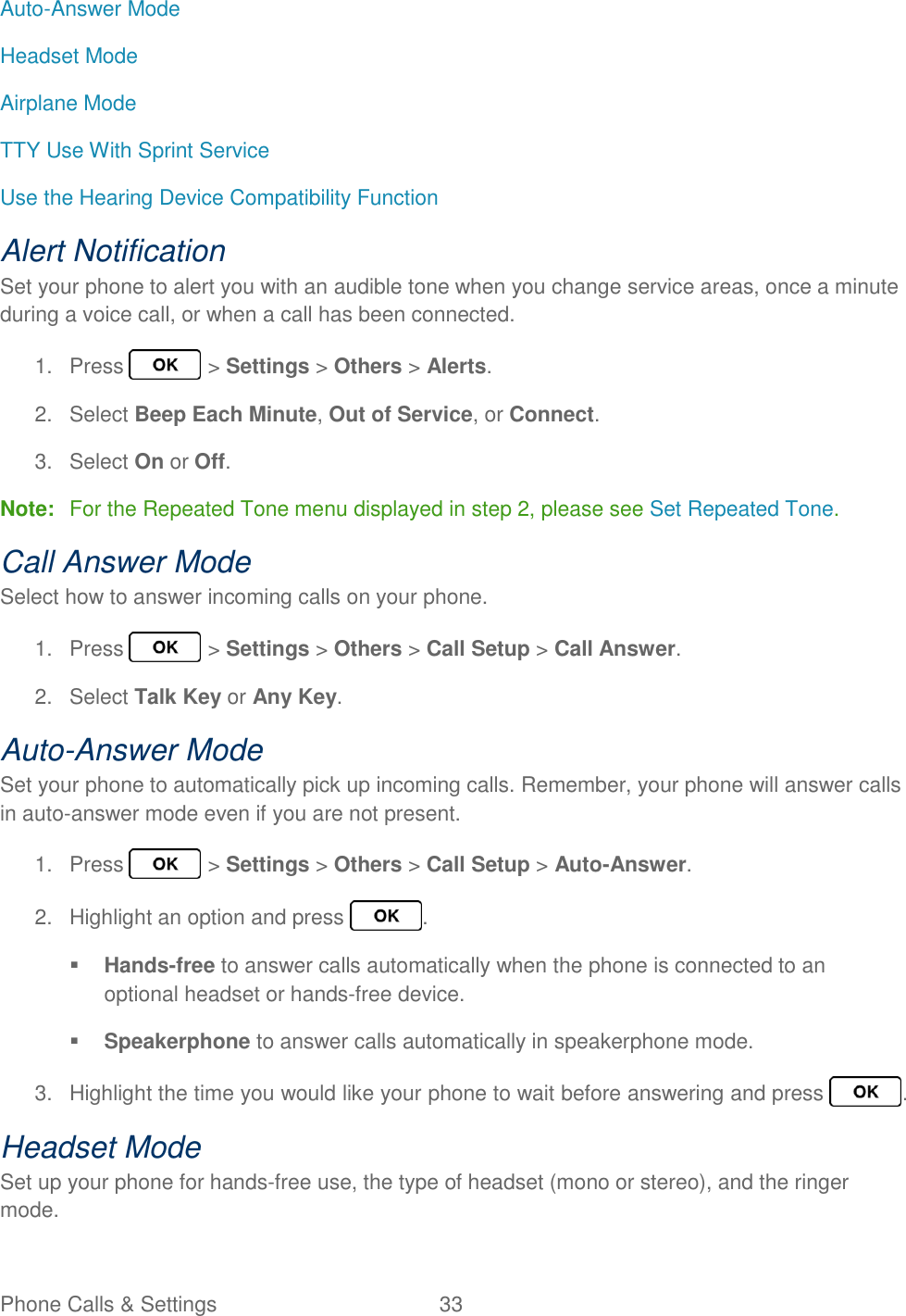 Phone Calls &amp; Settings  33   Auto-Answer Mode Headset Mode Airplane Mode TTY Use With Sprint Service Use the Hearing Device Compatibility Function Alert Notification Set your phone to alert you with an audible tone when you change service areas, once a minute during a voice call, or when a call has been connected. 1.  Press   &gt; Settings &gt; Others &gt; Alerts. 2.  Select Beep Each Minute, Out of Service, or Connect. 3.  Select On or Off. Note:  For the Repeated Tone menu displayed in step 2, please see Set Repeated Tone. Call Answer Mode Select how to answer incoming calls on your phone. 1.  Press   &gt; Settings &gt; Others &gt; Call Setup &gt; Call Answer. 2.  Select Talk Key or Any Key. Auto-Answer Mode Set your phone to automatically pick up incoming calls. Remember, your phone will answer calls in auto-answer mode even if you are not present. 1.  Press   &gt; Settings &gt; Others &gt; Call Setup &gt; Auto-Answer. 2.  Highlight an option and press  .  Hands-free to answer calls automatically when the phone is connected to an optional headset or hands-free device.  Speakerphone to answer calls automatically in speakerphone mode. 3.  Highlight the time you would like your phone to wait before answering and press  . Headset Mode Set up your phone for hands-free use, the type of headset (mono or stereo), and the ringer mode. 