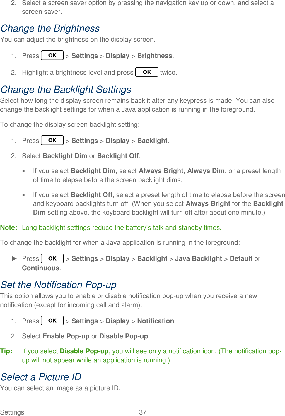 Settings  37   2.  Select a screen saver option by pressing the navigation key up or down, and select a screen saver. Change the Brightness You can adjust the brightness on the display screen. 1.  Press   &gt; Settings &gt; Display &gt; Brightness. 2.  Highlight a brightness level and press   twice. Change the Backlight Settings Select how long the display screen remains backlit after any keypress is made. You can also change the backlight settings for when a Java application is running in the foreground. To change the display screen backlight setting: 1.  Press   &gt; Settings &gt; Display &gt; Backlight. 2.  Select Backlight Dim or Backlight Off.   If you select Backlight Dim, select Always Bright, Always Dim, or a preset length of time to elapse before the screen backlight dims.   If you select Backlight Off, select a preset length of time to elapse before the screen and keyboard backlights turn off. (When you select Always Bright for the Backlight Dim setting above, the keyboard backlight will turn off after about one minute.) Note:  Long backlight settings reduce the battery’s talk and standby times. To change the backlight for when a Java application is running in the foreground: ►  Press   &gt; Settings &gt; Display &gt; Backlight &gt; Java Backlight &gt; Default or Continuous. Set the Notification Pop-up This option allows you to enable or disable notification pop-up when you receive a new notification (except for incoming call and alarm). 1.  Press   &gt; Settings &gt; Display &gt; Notification. 2.  Select Enable Pop-up or Disable Pop-up. Tip:  If you select Disable Pop-up, you will see only a notification icon. (The notification pop-up will not appear while an application is running.) Select a Picture ID You can select an image as a picture ID. 