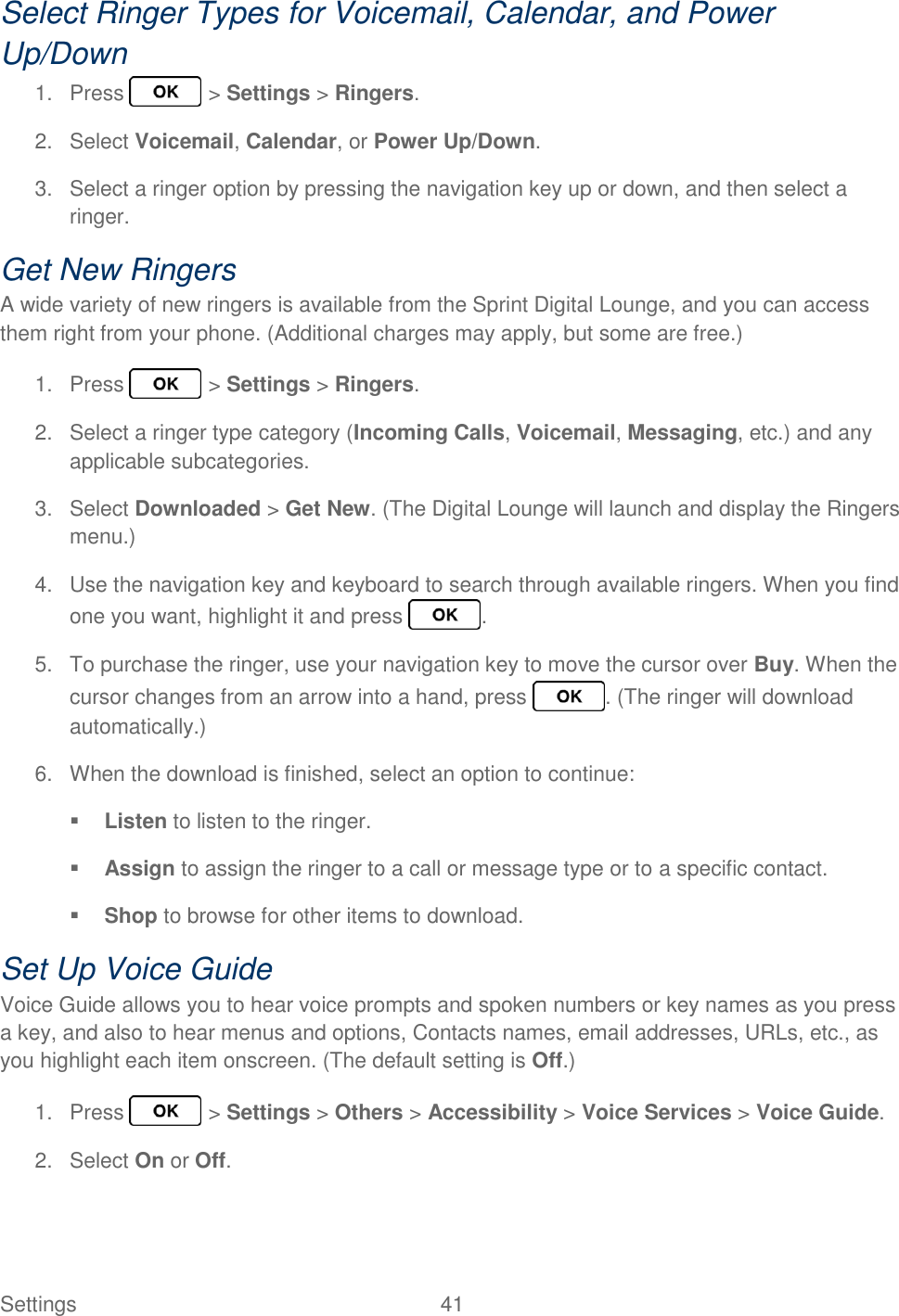 Settings  41   Select Ringer Types for Voicemail, Calendar, and Power Up/Down 1.  Press   &gt; Settings &gt; Ringers. 2.  Select Voicemail, Calendar, or Power Up/Down. 3.  Select a ringer option by pressing the navigation key up or down, and then select a ringer. Get New Ringers A wide variety of new ringers is available from the Sprint Digital Lounge, and you can access them right from your phone. (Additional charges may apply, but some are free.) 1.  Press   &gt; Settings &gt; Ringers. 2.  Select a ringer type category (Incoming Calls, Voicemail, Messaging, etc.) and any applicable subcategories. 3.  Select Downloaded &gt; Get New. (The Digital Lounge will launch and display the Ringers menu.) 4.  Use the navigation key and keyboard to search through available ringers. When you find one you want, highlight it and press  . 5.  To purchase the ringer, use your navigation key to move the cursor over Buy. When the cursor changes from an arrow into a hand, press  . (The ringer will download automatically.) 6.  When the download is finished, select an option to continue:  Listen to listen to the ringer.  Assign to assign the ringer to a call or message type or to a specific contact.  Shop to browse for other items to download. Set Up Voice Guide Voice Guide allows you to hear voice prompts and spoken numbers or key names as you press a key, and also to hear menus and options, Contacts names, email addresses, URLs, etc., as you highlight each item onscreen. (The default setting is Off.) 1.  Press   &gt; Settings &gt; Others &gt; Accessibility &gt; Voice Services &gt; Voice Guide. 2.  Select On or Off. 
