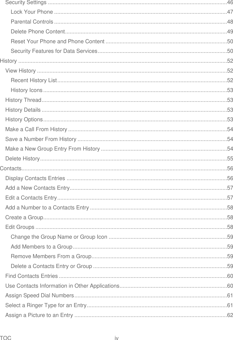 TOC  iv   Security Settings ...................................................................................................................46 Lock Your Phone ...............................................................................................................47 Parental Controls ...............................................................................................................48 Delete Phone Content ........................................................................................................49 Reset Your Phone and Phone Content ..............................................................................50 Security Features for Data Services ...................................................................................50 History ......................................................................................................................................52 View History ..........................................................................................................................52 Recent History List .............................................................................................................52 History Icons ......................................................................................................................53 History Thread .......................................................................................................................53 History Details .......................................................................................................................53 History Options ......................................................................................................................53 Make a Call From History ......................................................................................................54 Save a Number From History ................................................................................................54 Make a New Group Entry From History .................................................................................54 Delete History ........................................................................................................................55 Contacts....................................................................................................................................56 Display Contacts Entries .......................................................................................................56 Add a New Contacts Entry .....................................................................................................57 Edit a Contacts Entry .............................................................................................................57 Add a Number to a Contacts Entry ........................................................................................58 Create a Group ......................................................................................................................58 Edit Groups ...........................................................................................................................58 Change the Group Name or Group Icon ............................................................................59 Add Members to a Group ...................................................................................................59 Remove Members From a Group .......................................................................................59 Delete a Contacts Entry or Group ......................................................................................59 Find Contacts Entries ............................................................................................................60 Use Contacts Information in Other Applications .....................................................................60 Assign Speed Dial Numbers ..................................................................................................61 Select a Ringer Type for an Entry ..........................................................................................61 Assign a Picture to an Entry ..................................................................................................62 