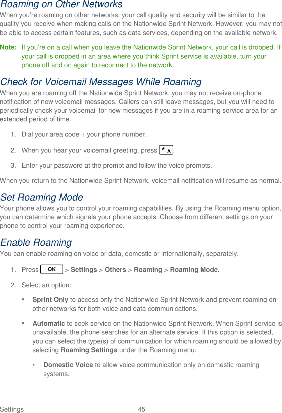 Settings  45   Roaming on Other Networks When you’re roaming on other networks, your call quality and security will be similar to the quality you receive when making calls on the Nationwide Sprint Network. However, you may not be able to access certain features, such as data services, depending on the available network. Note:  If you’re on a call when you leave the Nationwide Sprint Network, your call is dropped. If your call is dropped in an area where you think Sprint service is available, turn your phone off and on again to reconnect to the network. Check for Voicemail Messages While Roaming When you are roaming off the Nationwide Sprint Network, you may not receive on-phone notification of new voicemail messages. Callers can still leave messages, but you will need to periodically check your voicemail for new messages if you are in a roaming service area for an extended period of time. 1.  Dial your area code + your phone number. 2.  When you hear your voicemail greeting, press  . 3.  Enter your password at the prompt and follow the voice prompts. When you return to the Nationwide Sprint Network, voicemail notification will resume as normal. Set Roaming Mode Your phone allows you to control your roaming capabilities. By using the Roaming menu option, you can determine which signals your phone accepts. Choose from different settings on your phone to control your roaming experience. Enable Roaming You can enable roaming on voice or data, domestic or internationally, separately. 1.  Press   &gt; Settings &gt; Others &gt; Roaming &gt; Roaming Mode. 2.  Select an option:  Sprint Only to access only the Nationwide Sprint Network and prevent roaming on other networks for both voice and data communications.  Automatic to seek service on the Nationwide Sprint Network. When Sprint service is unavailable, the phone searches for an alternate service. If this option is selected, you can select the type(s) of communication for which roaming should be allowed by selecting Roaming Settings under the Roaming menu: • Domestic Voice to allow voice communication only on domestic roaming systems. 