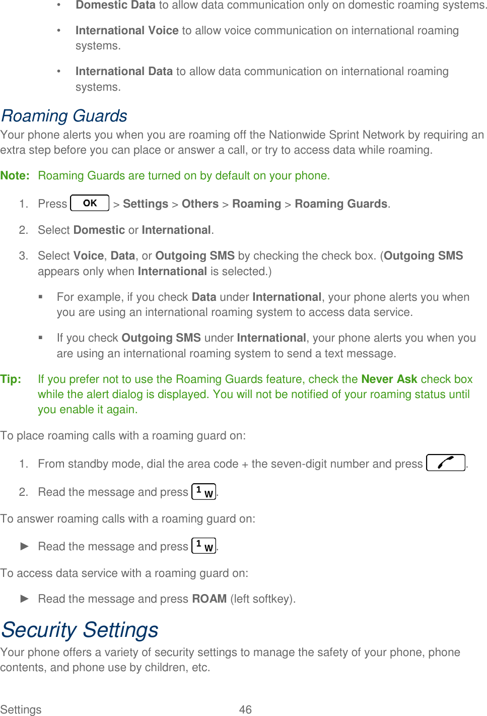 Settings  46   • Domestic Data to allow data communication only on domestic roaming systems. • International Voice to allow voice communication on international roaming systems. • International Data to allow data communication on international roaming systems. Roaming Guards Your phone alerts you when you are roaming off the Nationwide Sprint Network by requiring an extra step before you can place or answer a call, or try to access data while roaming. Note:  Roaming Guards are turned on by default on your phone. 1.  Press   &gt; Settings &gt; Others &gt; Roaming &gt; Roaming Guards. 2.  Select Domestic or International. 3.  Select Voice, Data, or Outgoing SMS by checking the check box. (Outgoing SMS appears only when International is selected.)   For example, if you check Data under International, your phone alerts you when you are using an international roaming system to access data service.   If you check Outgoing SMS under International, your phone alerts you when you are using an international roaming system to send a text message. Tip:  If you prefer not to use the Roaming Guards feature, check the Never Ask check box while the alert dialog is displayed. You will not be notified of your roaming status until you enable it again. To place roaming calls with a roaming guard on: 1.  From standby mode, dial the area code + the seven-digit number and press  . 2.  Read the message and press  . To answer roaming calls with a roaming guard on: ►  Read the message and press  . To access data service with a roaming guard on: ►  Read the message and press ROAM (left softkey). Security Settings Your phone offers a variety of security settings to manage the safety of your phone, phone contents, and phone use by children, etc. 