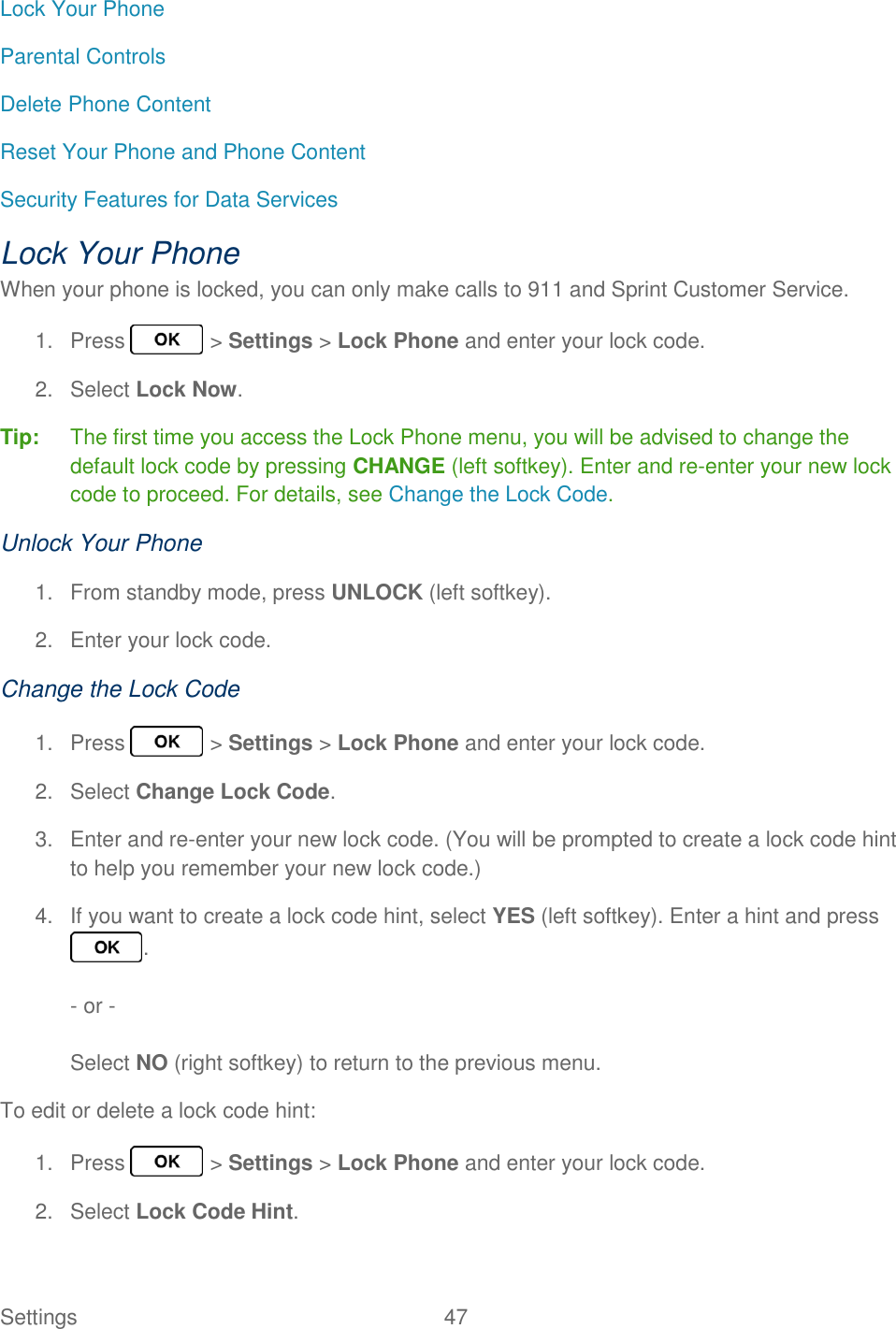 Settings  47   Lock Your Phone Parental Controls Delete Phone Content Reset Your Phone and Phone Content Security Features for Data Services Lock Your Phone When your phone is locked, you can only make calls to 911 and Sprint Customer Service. 1.  Press   &gt; Settings &gt; Lock Phone and enter your lock code. 2.  Select Lock Now. Tip:  The first time you access the Lock Phone menu, you will be advised to change the default lock code by pressing CHANGE (left softkey). Enter and re-enter your new lock code to proceed. For details, see Change the Lock Code. Unlock Your Phone 1.  From standby mode, press UNLOCK (left softkey). 2.  Enter your lock code. Change the Lock Code 1.  Press   &gt; Settings &gt; Lock Phone and enter your lock code. 2.  Select Change Lock Code. 3.  Enter and re-enter your new lock code. (You will be prompted to create a lock code hint to help you remember your new lock code.) 4.  If you want to create a lock code hint, select YES (left softkey). Enter a hint and press .  - or -  Select NO (right softkey) to return to the previous menu. To edit or delete a lock code hint:  1.  Press   &gt; Settings &gt; Lock Phone and enter your lock code. 2.  Select Lock Code Hint. 