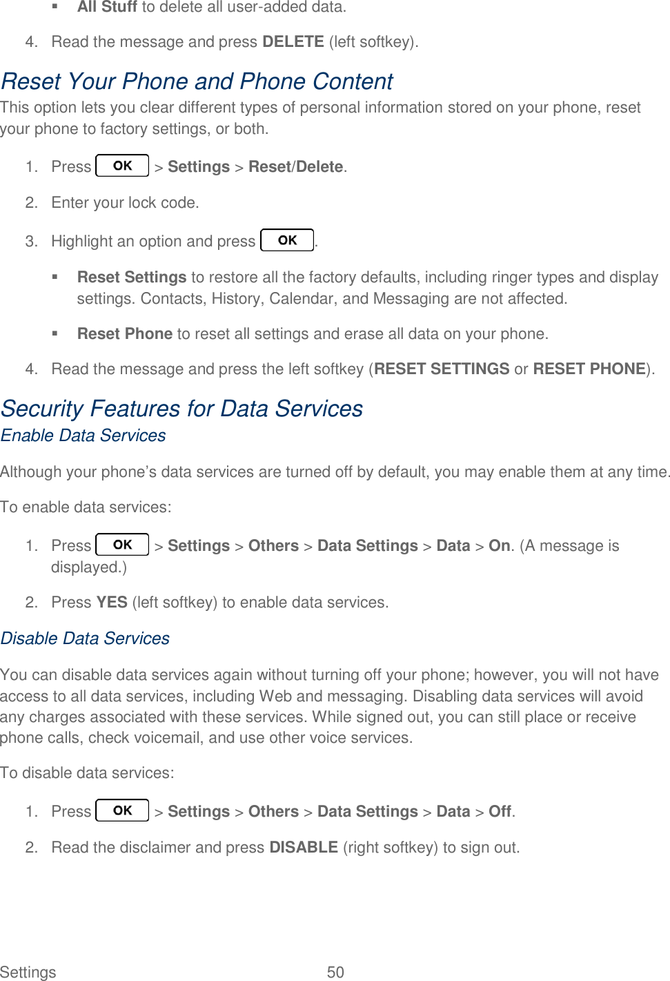 Settings  50    All Stuff to delete all user-added data. 4.  Read the message and press DELETE (left softkey). Reset Your Phone and Phone Content This option lets you clear different types of personal information stored on your phone, reset your phone to factory settings, or both. 1.  Press   &gt; Settings &gt; Reset/Delete. 2.  Enter your lock code. 3.  Highlight an option and press  .  Reset Settings to restore all the factory defaults, including ringer types and display settings. Contacts, History, Calendar, and Messaging are not affected.  Reset Phone to reset all settings and erase all data on your phone. 4.  Read the message and press the left softkey (RESET SETTINGS or RESET PHONE). Security Features for Data Services Enable Data Services Although your phone’s data services are turned off by default, you may enable them at any time. To enable data services: 1.  Press   &gt; Settings &gt; Others &gt; Data Settings &gt; Data &gt; On. (A message is displayed.) 2.  Press YES (left softkey) to enable data services. Disable Data Services You can disable data services again without turning off your phone; however, you will not have access to all data services, including Web and messaging. Disabling data services will avoid any charges associated with these services. While signed out, you can still place or receive phone calls, check voicemail, and use other voice services. To disable data services:  1.  Press   &gt; Settings &gt; Others &gt; Data Settings &gt; Data &gt; Off. 2.  Read the disclaimer and press DISABLE (right softkey) to sign out. 