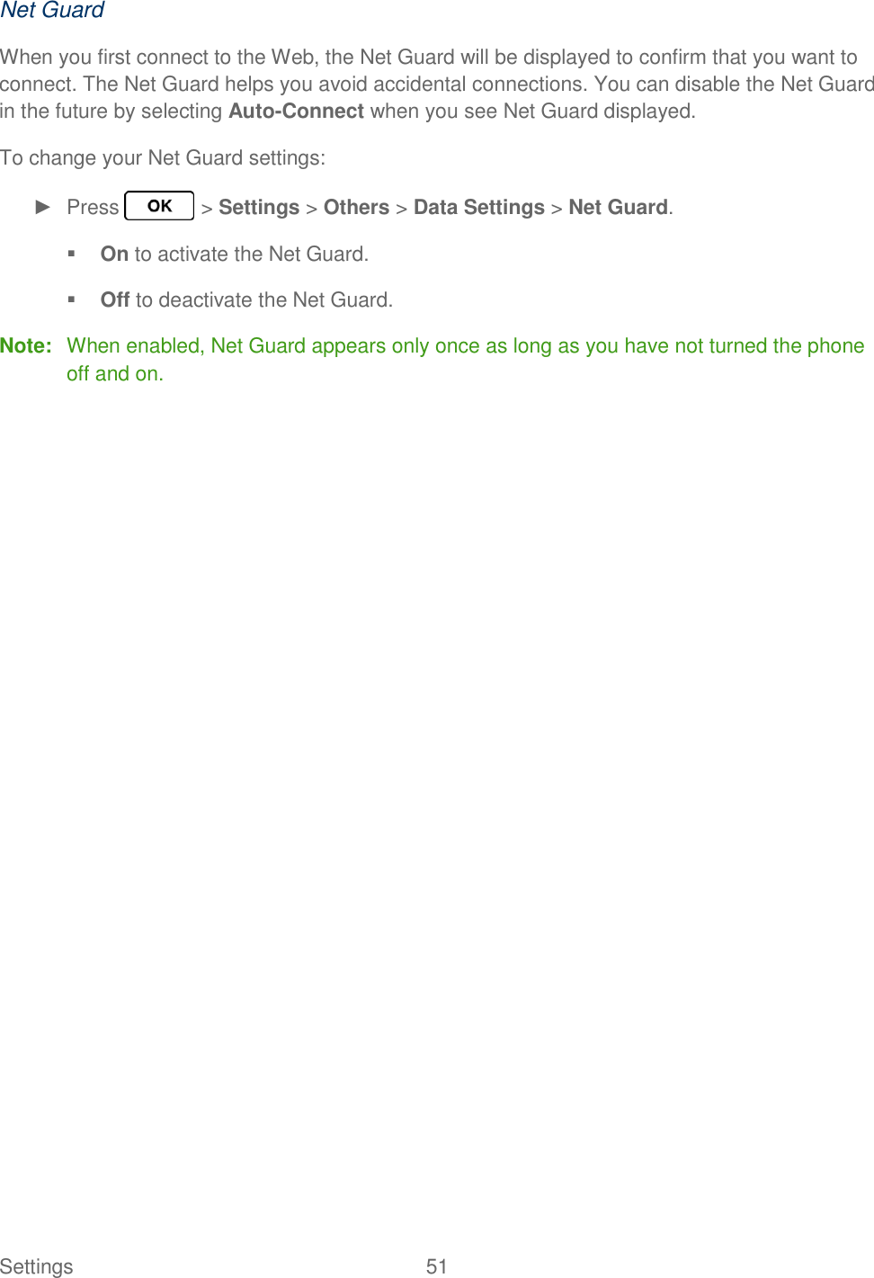 Settings  51   Net Guard When you first connect to the Web, the Net Guard will be displayed to confirm that you want to connect. The Net Guard helps you avoid accidental connections. You can disable the Net Guard in the future by selecting Auto-Connect when you see Net Guard displayed. To change your Net Guard settings: ►  Press   &gt; Settings &gt; Others &gt; Data Settings &gt; Net Guard.  On to activate the Net Guard.  Off to deactivate the Net Guard. Note:  When enabled, Net Guard appears only once as long as you have not turned the phone off and on. 