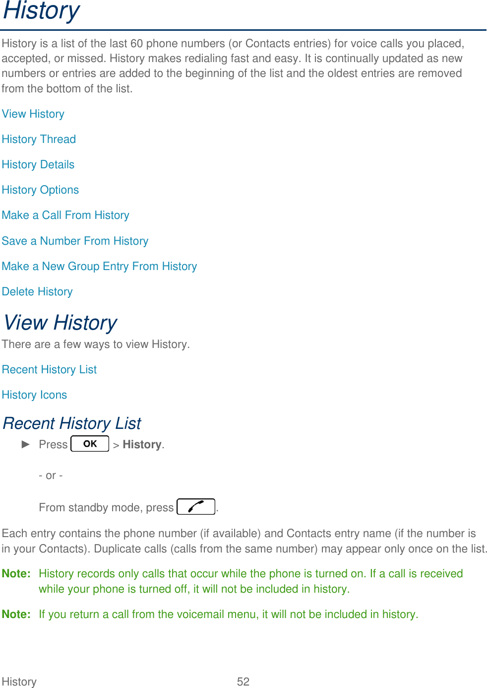 History  52   History History is a list of the last 60 phone numbers (or Contacts entries) for voice calls you placed, accepted, or missed. History makes redialing fast and easy. It is continually updated as new numbers or entries are added to the beginning of the list and the oldest entries are removed from the bottom of the list. View History History Thread History Details History Options Make a Call From History Save a Number From History Make a New Group Entry From History Delete History View History There are a few ways to view History. Recent History List History Icons Recent History List ►  Press   &gt; History.  - or -  From standby mode, press  . Each entry contains the phone number (if available) and Contacts entry name (if the number is in your Contacts). Duplicate calls (calls from the same number) may appear only once on the list. Note:  History records only calls that occur while the phone is turned on. If a call is received while your phone is turned off, it will not be included in history. Note:  If you return a call from the voicemail menu, it will not be included in history. 