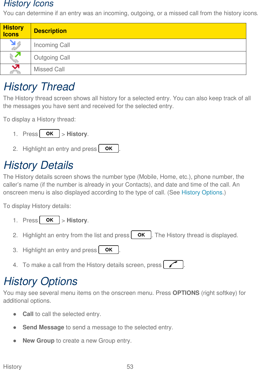 History  53   History Icons You can determine if an entry was an incoming, outgoing, or a missed call from the history icons. History Icons Description  Incoming Call  Outgoing Call  Missed Call History Thread The History thread screen shows all history for a selected entry. You can also keep track of all the messages you have sent and received for the selected entry. To display a History thread: 1.  Press   &gt; History. 2.  Highlight an entry and press  . History Details The History details screen shows the number type (Mobile, Home, etc.), phone number, the caller’s name (if the number is already in your Contacts), and date and time of the call. An onscreen menu is also displayed according to the type of call. (See History Options.) To display History details: 1.  Press   &gt; History. 2.  Highlight an entry from the list and press  . The History thread is displayed. 3.  Highlight an entry and press  . 4.  To make a call from the History details screen, press  . History Options You may see several menu items on the onscreen menu. Press OPTIONS (right softkey) for additional options. ● Call to call the selected entry. ● Send Message to send a message to the selected entry. ● New Group to create a new Group entry. 