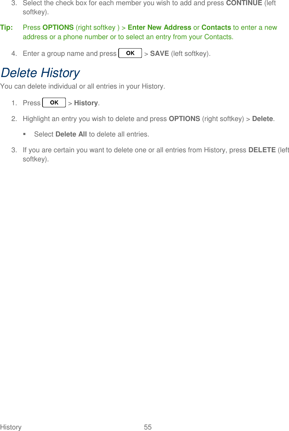 History  55   3.  Select the check box for each member you wish to add and press CONTINUE (left softkey). Tip:  Press OPTIONS (right softkey ) &gt; Enter New Address or Contacts to enter a new address or a phone number or to select an entry from your Contacts. 4.  Enter a group name and press   &gt; SAVE (left softkey). Delete History You can delete individual or all entries in your History. 1.  Press   &gt; History. 2.  Highlight an entry you wish to delete and press OPTIONS (right softkey) &gt; Delete.   Select Delete All to delete all entries. 3.  If you are certain you want to delete one or all entries from History, press DELETE (left softkey).  