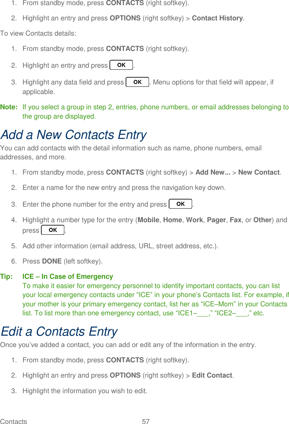Contacts  57   1.  From standby mode, press CONTACTS (right softkey). 2.  Highlight an entry and press OPTIONS (right softkey) &gt; Contact History. To view Contacts details: 1.  From standby mode, press CONTACTS (right softkey). 2.  Highlight an entry and press  . 3.  Highlight any data field and press  . Menu options for that field will appear, if applicable. Note:  If you select a group in step 2, entries, phone numbers, or email addresses belonging to the group are displayed. Add a New Contacts Entry You can add contacts with the detail information such as name, phone numbers, email addresses, and more. 1.  From standby mode, press CONTACTS (right softkey) &gt; Add New... &gt; New Contact. 2.  Enter a name for the new entry and press the navigation key down. 3.  Enter the phone number for the entry and press  . 4.  Highlight a number type for the entry (Mobile, Home, Work, Pager, Fax, or Other) and press  . 5.  Add other information (email address, URL, street address, etc.). 6.  Press DONE (left softkey). Tip:  ICE – In Case of Emergency To make it easier for emergency personnel to identify important contacts, you can list your local emergency contacts under “ICE” in your phone’s Contacts list. For example, if your mother is your primary emergency contact, list her as “ICE–Mom” in your Contacts list. To list more than one emergency contact, use “ICE1–___,” “ICE2–___,” etc. Edit a Contacts Entry Once you’ve added a contact, you can add or edit any of the information in the entry. 1.  From standby mode, press CONTACTS (right softkey). 2.  Highlight an entry and press OPTIONS (right softkey) &gt; Edit Contact. 3.  Highlight the information you wish to edit. 