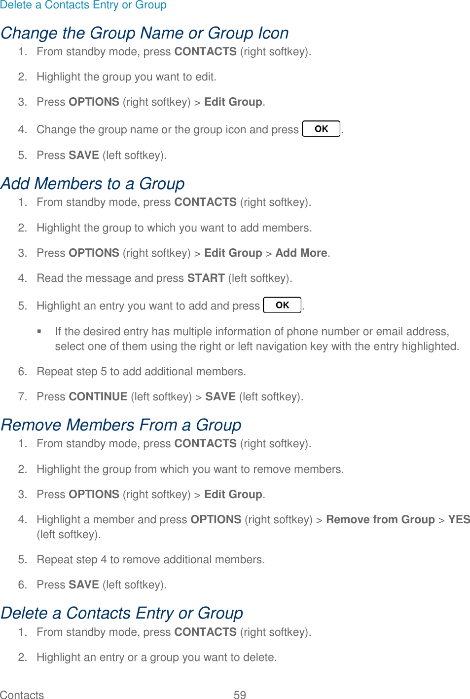 Contacts  59   Delete a Contacts Entry or Group Change the Group Name or Group Icon 1.  From standby mode, press CONTACTS (right softkey). 2.  Highlight the group you want to edit. 3.  Press OPTIONS (right softkey) &gt; Edit Group. 4.  Change the group name or the group icon and press  . 5.  Press SAVE (left softkey). Add Members to a Group  1.  From standby mode, press CONTACTS (right softkey). 2.  Highlight the group to which you want to add members. 3.  Press OPTIONS (right softkey) &gt; Edit Group &gt; Add More. 4.  Read the message and press START (left softkey). 5.  Highlight an entry you want to add and press  .   If the desired entry has multiple information of phone number or email address, select one of them using the right or left navigation key with the entry highlighted. 6.  Repeat step 5 to add additional members. 7.  Press CONTINUE (left softkey) &gt; SAVE (left softkey). Remove Members From a Group 1.  From standby mode, press CONTACTS (right softkey). 2.  Highlight the group from which you want to remove members. 3.  Press OPTIONS (right softkey) &gt; Edit Group. 4.  Highlight a member and press OPTIONS (right softkey) &gt; Remove from Group &gt; YES (left softkey). 5.  Repeat step 4 to remove additional members. 6.  Press SAVE (left softkey). Delete a Contacts Entry or Group 1.  From standby mode, press CONTACTS (right softkey). 2.  Highlight an entry or a group you want to delete. 