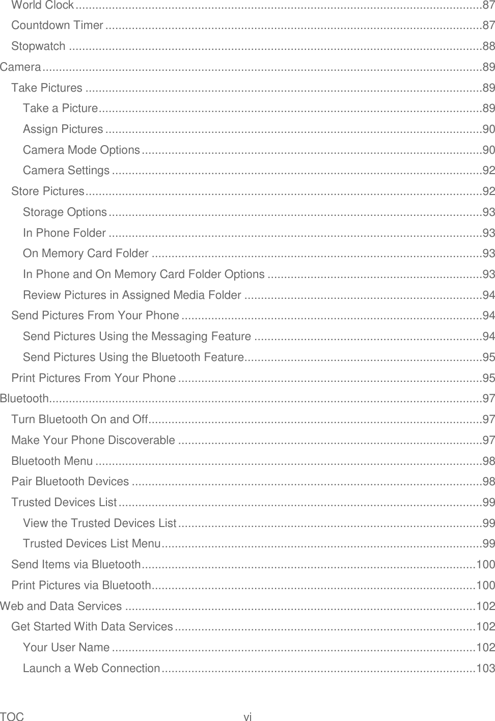 TOC  vi   World Clock ...........................................................................................................................87 Countdown Timer ..................................................................................................................87 Stopwatch .............................................................................................................................88 Camera .....................................................................................................................................89 Take Pictures ........................................................................................................................89 Take a Picture ....................................................................................................................89 Assign Pictures ..................................................................................................................90 Camera Mode Options .......................................................................................................90 Camera Settings ................................................................................................................92 Store Pictures ........................................................................................................................92 Storage Options .................................................................................................................93 In Phone Folder .................................................................................................................93 On Memory Card Folder ....................................................................................................93 In Phone and On Memory Card Folder Options .................................................................93 Review Pictures in Assigned Media Folder ........................................................................94 Send Pictures From Your Phone ...........................................................................................94 Send Pictures Using the Messaging Feature .....................................................................94 Send Pictures Using the Bluetooth Feature ........................................................................95 Print Pictures From Your Phone ............................................................................................95 Bluetooth ...................................................................................................................................97 Turn Bluetooth On and Off .....................................................................................................97 Make Your Phone Discoverable ............................................................................................97 Bluetooth Menu .....................................................................................................................98 Pair Bluetooth Devices ..........................................................................................................98 Trusted Devices List ..............................................................................................................99 View the Trusted Devices List ............................................................................................99 Trusted Devices List Menu .................................................................................................99 Send Items via Bluetooth ..................................................................................................... 100 Print Pictures via Bluetooth .................................................................................................. 100 Web and Data Services .......................................................................................................... 102 Get Started With Data Services ........................................................................................... 102 Your User Name .............................................................................................................. 102 Launch a Web Connection ............................................................................................... 103 