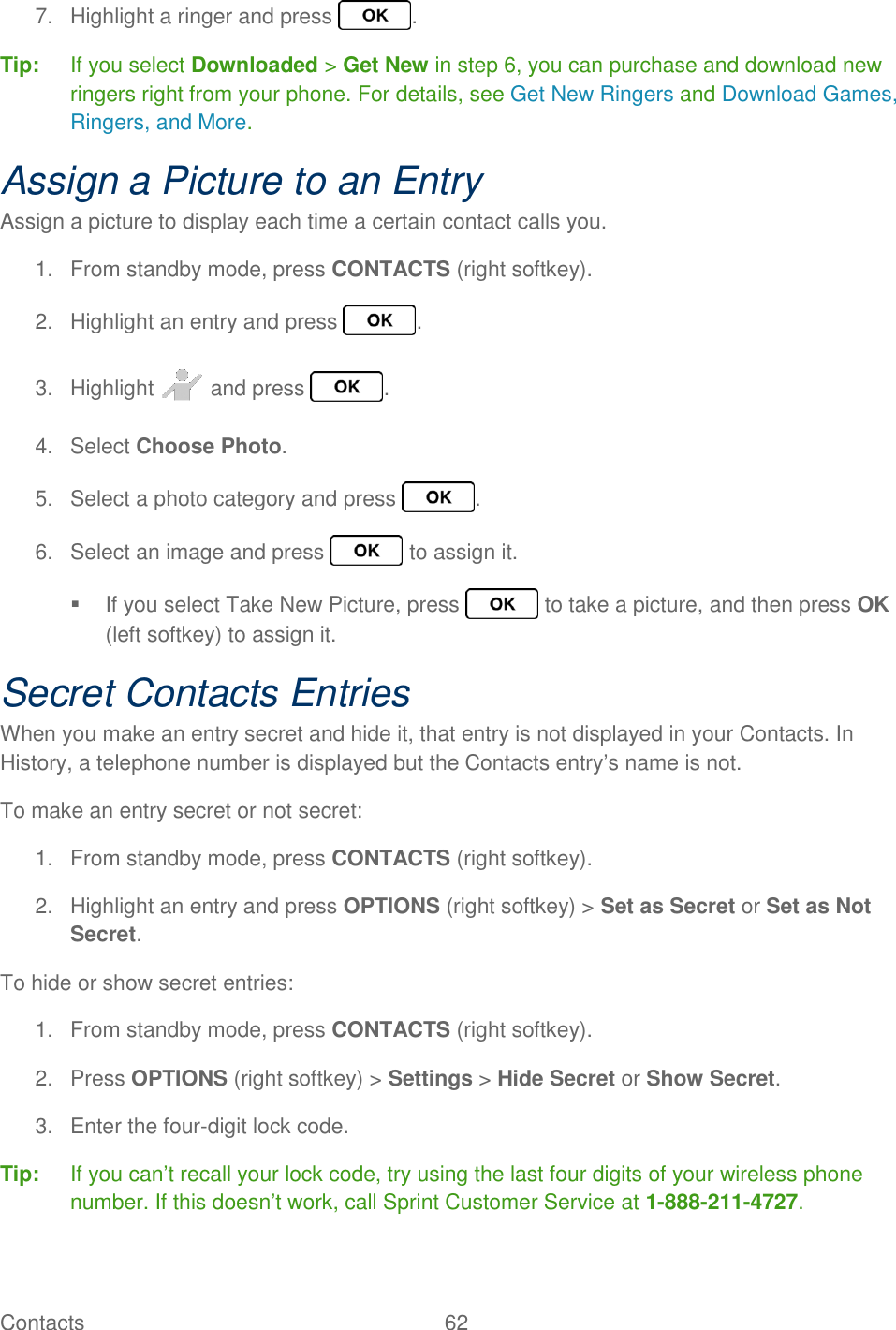 Contacts  62   7.  Highlight a ringer and press  . Tip:  If you select Downloaded &gt; Get New in step 6, you can purchase and download new ringers right from your phone. For details, see Get New Ringers and Download Games, Ringers, and More. Assign a Picture to an Entry Assign a picture to display each time a certain contact calls you. 1.  From standby mode, press CONTACTS (right softkey). 2.  Highlight an entry and press  . 3.  Highlight   and press  . 4.  Select Choose Photo. 5.  Select a photo category and press  . 6.  Select an image and press   to assign it.   If you select Take New Picture, press   to take a picture, and then press OK (left softkey) to assign it. Secret Contacts Entries When you make an entry secret and hide it, that entry is not displayed in your Contacts. In History, a telephone number is displayed but the Contacts entry’s name is not. To make an entry secret or not secret: 1.  From standby mode, press CONTACTS (right softkey). 2.  Highlight an entry and press OPTIONS (right softkey) &gt; Set as Secret or Set as Not Secret. To hide or show secret entries: 1.  From standby mode, press CONTACTS (right softkey). 2.  Press OPTIONS (right softkey) &gt; Settings &gt; Hide Secret or Show Secret. 3.  Enter the four-digit lock code. Tip:  If you can’t recall your lock code, try using the last four digits of your wireless phone number. If this doesn’t work, call Sprint Customer Service at 1-888-211-4727. 